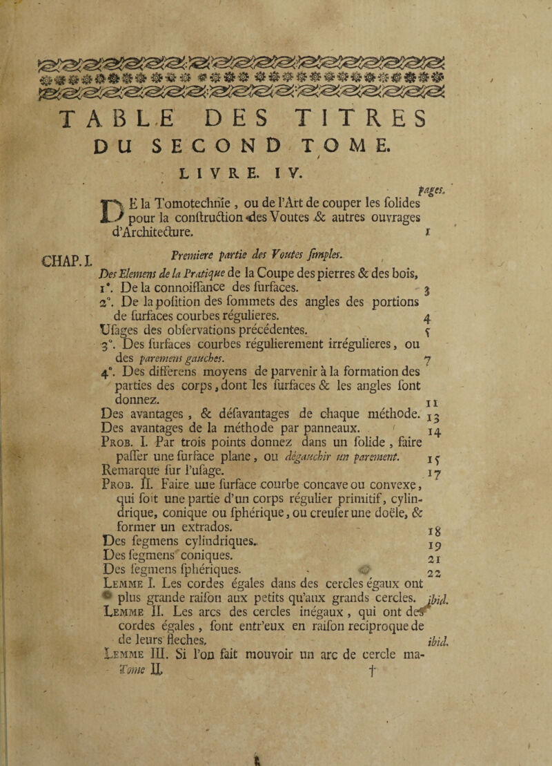 TABL.E DES TITRES DU SECOND-TOME. / LIVRE. IV. D E la Tomotechhie , ou de l’Art de couper les folides / pour la conftruétion «des Voûtes .& autres ouvrages d’Archite&ure. i pages. CH AP I Première partie des Voûtes [impies. DesElemens de la Pratique de la Coupe des pierres & des bois, i*. De la connoiffance des furfaces. 5 2°. De la poütion des fommets des angles des portions de iürfaces courbes régulières. 4 Ufages des obfervations précédentes. N ^ 30. Des furfaces courbes régulièrement irrégulières, ou des paremens gauches. 3 40. Des differens moyens de parvenir à la formation des parties des corps 3 dont les furfaces & les angles font donnez. ! 1 Des avantages , & défavantages de chaque méthode, Des avantages de la méthode par panneaux. < 14 Prob. I. Par trois points donnez dans un folide , faire palier une furface plane, ou dégauchir un parement. 1 ^ Remarque fur l’ufage. 13 Prob. fl. Faire une furface courbe concave ou convexe, qui fait une partie d’un corps régulier primitif, cylin¬ drique, conique ou fphérique, ou creuferune doële, & former un extrados. - jg Des fegmens cylindriques. IQ Des fegmens coniques. 2I Des fegmens fphériques. - c,; 2z Lemme I. Les cordes égales dans des cercles égaux ont c' plus grande raifon aux petits qu’aux grands cercles. Lemme II. Les arcs des cercles inégaux , qui ont de^ cordes égales, font entr’eux en raifon réciproque de de leurs fléchés. ihUl Lemme III. Si l’on fait mouvoir un arc de cercle ma- - Tome IL f t