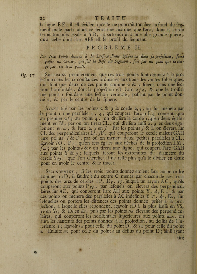 la ligne E F , il eft évident qu’elle ne pourroit toucher au fond du feg- nient nulle part; alors ce feroitune marque que l’arc, dont la corde feroit toujours égale à A B, appartiendroit à une plus grande Iphère , qu’à celle dont l’arc AEB eft le profil du fegment. PROBLEME IL Par trois Voints dormez à la Surface d'une Sphère ou dam fa proje&ion, faire pajfer un Cercle, qui foit la Bafe du Segment, fait par un plan qui la cou¬ pe par ces trois points. Tig. 17. Supposons premièrement que ces trois points font donnez à la pro¬ jection dans les circonftances ordinaires aux traits des voûtes fphériques, qui font que deux de ces points comme 2 & 3 foient dans une fec- ticm horifontale, dont la projeétion eft l’arc 2/3, & que le troifié- me point 1 foit dans une fedion verticale , paftànt par le point don¬ né 2, & par le centre de la fphère. Ayant tiré par les points 2 & 3 la corde 2, 3, on lui mènera par le point 1 une parallèle 1 , 4 , qui coupera l’arc 1 L 4 concentrique au premier 2/3 au point 4, on divifera la corde 1,4 en deux égale¬ ment en M, par où on tirera CL, qui divifera aufli 2, 3 en deux éga¬ lement en m , & l’arc 2, 3 en f Par les points / & L on élevera fur CL des perpendiculaires L/,/F, qui couperont le cercle majeur GAH aux points / & F , par où on mènera deux petites parallèles à CL, lçavoir / O , Fr, qu’on fera égales aux flèches de la projedion LM , fm ; par les points o&r on tirera une ligne, qui coupera l’arc GAH aux points Y & y ; lefquels feront les extremitez du diamètre du cercle Yqj, que l’on cherche; il ne relie plus qu’à le divifer en deux pour en avoir le centre & le tracer. Secondement , fi les trois points donnez étoient fans aucun ordre comme 1 e D , il faudroit du centre C mener par chacun de ces trois points des arcs de cercles 1 P, Dp, ep, jufqu’à un rayon AC , qu’ils couperont aux points P pp , par lefquels on élevera des perpendicu¬ laires fur AC, qui couperont l’arc AH aux points Y, d,E , & par ces points on mènera des parallèles à AC indefinies Y 0, dg, Ex, fur lefquelles on portera les diftances des points donnez prifes à la pro¬ jection, à laquelle elles répondent, fçavoir iD à la plus baffe en YS, ie en Yt, & LL en du, puis par les points tsu élevant des perpendicu¬ laires, qui couperont les horifontales fuperieures aux points unx, on aura les hauteurs des points donnez à la projeétion, au deffus de l’in- ferieure 1 ; fçavoir su pour celle du point D , St tn pour celle du point e, Enfuite ux pour celle du point e au deffus du point D ; llinfi ayant tiré