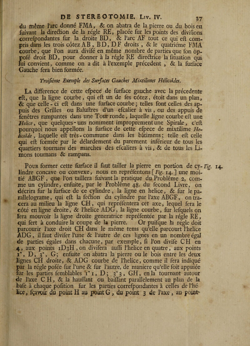 du même l’arc donné FMA, & on abatra de la pierre ou du bois en fuivant la direction de la régie RE, placée fur les points des divisons correfpondantes fur la droite BD, & l’arc AF tout ce qui eft com¬ pris dans les trois cotez AB, B D, D F droits , & le quatrième FMA courbe, que l’on aura divifé en même nombre de parties que fon op- pofé droit BD, pour donner à la régie RE directrice la fituation qui lui convient, comme on a dit à l’exemple précèdent & la furface Gauche fera bien formée. i 4 Troiftême Exemple des Surfaces Gauches Mixtiîimes Hélicoldes. La différence de cette efpecë de furface gauche avec la précédente eft, que la ligne courbe, qui eft un de fes cotez, étoit dans un plan, & que celle - ci eft dans une furface courbe ; telles font celles des ap¬ puis des Grilles ou Baluftres d’un efcalier à vis, ou des appuis de fenêtres rampantes dans une Tour ronde, laquelle ligne courbe eft une Jdelice, que quelques - uns nomment improprement une Spirale, c’eft pourquoi nous appelions la furface de cette efpece de mixtilime He- licoide, laquelle eft très - commune dans les bâtimens ; telle eft celle qui eft formée par le délardement du parement inférieur de tous les quartiers tournans des marches des efcaliers à vis, & de tous les Li¬ mons tournans & rampans. Pour former cette furface il faut tailler la pierre en portion de cy- Fig. 14. lindre concave ou convexe, nous en repréfentons[Fig. 14.] une moi¬ tié AB GF, que l’on taillera fuivant la pratique du Problème 2, com¬ me un cylindre, enfuite, par le Problème 48. du fécond Livre, on décrira fur la furface de ce cylindre , la ligne en helice, & fur le pa- rallelograme, qui eft la feâion du cylindre par l’axe ABGF, on tra¬ cera au milieu la ligne CH, qui repréfentera cet axe, lequel fera le côté en ligne droite, & l’helice ADG, la ligne courbe, fur lefquels on fera mouvoir la ligne droite génératrice repréfentée par la régie RE, qui fert à conduire la coupe de la pierre. Or puifque la régie doit parcourir l’axe droit CH dans le même tems qu’elle parcourt l’helice ADG, il faut divifer l’une & l’autre de ces lignes en un nombre égal de parties égales dans chacune, par exemple, fi l’on divife CH en 4, aux points iD3H,on divifera aufîi Phelice en quatre, aux points 1*, D, 30, G; enfuite on abatra la pierre ouïe bois entre les deux lignes CH droite, & ADG courbe de Phelice, comme il fera indiqué par la régie pofée fur l’une & fur l’autre, de maniéré qu’elle foit appuiée fur les parties femblables Vi, D; 3°3, GH, en la tournant autour de l’axe CH, & la hauffant ou baiffant parallèlement au plan de la bafe à chaque pofition fur les parties correfpondantes à celles de l’hé Fce, fçavoir du point H au point G ? du point 3 de l’axe a au points