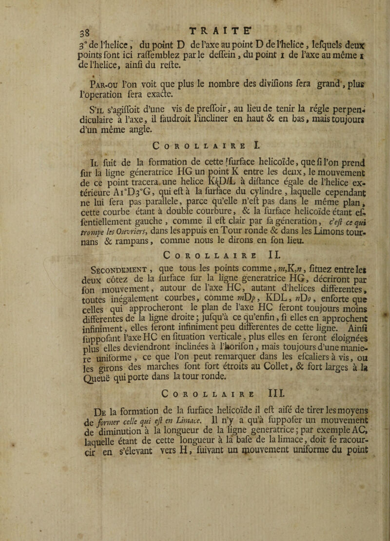 3° de l’helice, du point D de l’axe au point D de l’helice, lefquels deux points font ici raffemblez par le deffein, du point i de l’axe au même i de l’helice, ainfîdu refte. • Par-ou l’on voit que plus le nombre des divifions fera grand, plus l’operation fera exacte. S’il s’agifloit d’une vis de preiïoir, au lieu de tenir la réglé perpen- diculaire à l’axe, il faudroit l’incliner en haut & en bas, mais toujours d’un même angle. Corollaire I. Il fuit de la formation de cette ffurface helicoïde, que fi l’on prend fur la ligne génératrice HG un point K entre les deux, le mouvement de ce point tracera, une helice K^D/L à diftance égale de l’helice ex¬ térieure Ai °D3UG, qui eft à la furface du cylindre, laquelle cependant ne lui fera pas parallèle, parce qu’elle n’elt pas dans le même plan, cette courbe étant à double courbure, & la furface helicoïde étant ef- fentiellement gauche , comme il eft clair par fa génération, c'eft ce qui trompe les Ouvriers, dans les appuis en Tour ronde & dans les Limons tour- nans 8c rampans, comme nous le dirons en fon lieu. Corollaire II. Secondement , que tous les points comme, w,K>, fîtuez entre les deux cotez de la furface fur la ligne génératrice HG, décriront par fon mouvement, autour de l’axe HC, autant d’helices differentes, toutes inégalement courbes, comme tnDp, KDL, nDo, enforte que celles qui approcheront le plan de l’axe HC feront toujours moins differentes de la ligne droite ; jufqu’à ce qu’enfin, fi elles en approchent infiniment, elles feront infiniment peu differentes de cette ligne. Ainfl fuppofant l’axe HC en fituation verticale, plus elles en feront éloignées plus elles deviendront inclinées à l’horifon, mais toujours d’une manié¬ ré uniforme , ce que l’on peut remarquer dans les efcaliers à vis, ou les dirons des marches font fort étroits au Collet, 8c fort larges à la Queue qui porte dans la tour ronde. Corollaire III. De la formation de la furface helicoïde il eft aifé de tirer les moyens de former celle qui ejl en Limace. Il n’y a qu’à fuppofer un mouvement de diminution à la longueur de la ligne génératrice ; par exemple AC, laquelle étant de cette longueur à là bafe de la limace, doit fe racour- cir en s’élevant vers H, fuivant un mouvement uniforme du point