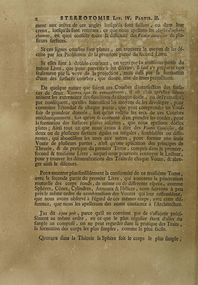 ment aux arêtes de ces angles lorfqu’ils font failians, ou dans leur creux, lorfqu’ils font rentrans, ce que nous apeilons les Anglesiïenfour- chemens, en quoi conlifte toute la difficulté des Foutes compofées déplu- lieurs furfaces. Si ces lignes courbes font planes , on trouvera le moyen de les dé¬ crire par les Problèmes de la première partie du fécond Livre. Si elles font à double courbure , on verra par la troiliéme partie du même Livre, que pour parvenir à les décrire, il faut s’y préparer non feulement par la voye de la projedion , mais auffi par la formation d’une des furfaces courbes, que donne une de leurs projetions. De quelque nature que foient ces Courbes d’interfedion des furfa¬ ces de deux Von tes qui fe rencontrent, il eft clair qu’elles déter¬ minent les extremitez des directions de chaque doële , ou de l’extrados’, par conféquent, qu’elles fournilTent les moyens de les déveloper , pour connoître l’étenduë de chaque partie, que peut comprendre un Vouf- foir de grandeur donnée , l'oit qu’on redifie les arcs de ces Courbes méchaniquement, foit qu’on fe contente d’en prendre les cordes, pour la formation des furfaces planes infcrites , que nous apeilons doëles plates ; Ainfi tout ce que nous avons à dire des Voûtes Compofées, de deux ou de pluüeurs furfaces égales ou inégales , femblables ou diffe¬ rentes , qui aboutiffent les unes aux autres , pour former une feule Voûte de plufieurs parties , n’eft qu’une aplication des principes de Théorie, & de pratique du premier Tome, compris dans le premier, fécond & troiliéme Livre , auquel nous pourrons renvoyer le Ledeur, pour y trouver les démonflrations des Traits de chaque Voûte, & abré¬ ger ainli le difcours. Pour montrer plus fenfîblement la conformité de ce troiliéme Tome, avec la fécondé partie du premier Livre , qui concerne la pénétration mutuelle des corps ronds, de même ou de differente efpece, comme Sphères, Cônes, Cylindres, Anneaux & Hélices, nous fuivrons à peu près le même ordre de combinaifons des Voûtes qui leur reffemblent, que nous avons obfervé à l’égard de ces mêmes corps, avec cette dif¬ férence, que' nous les apellerons des noms confacrez à l’Architedure. J’ai dit à peu près, parce qu’il ne convient pas de s’affujetir préci- fément au même ordre , en ce que le plus régulier étant d’aller du fimple au compofé , on ne peut regarder dans la pratique des Traits, la formation des corps les plus limples, comme la plus facile. Quoique dans la Théorie la Sphère foit le corps le plus fimple;