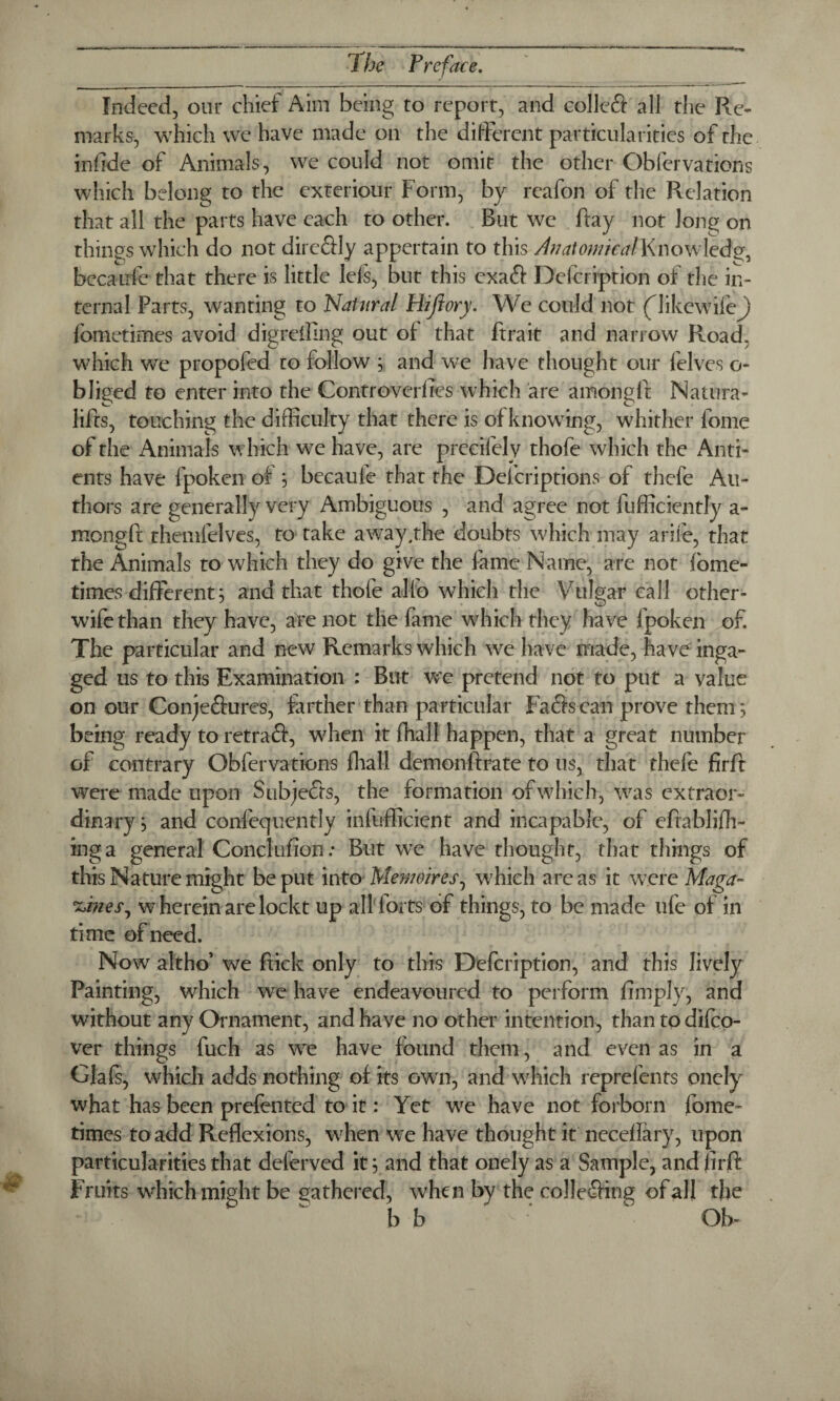 Indeed, our chief Aim being to report, and colleft all the Re¬ marks, which we have made on the different particularities of the infide of Animals, we could not omit the other Obfervations which belong to the exteriour Form, by reafon of the Relation that all the parts have each to other. But we Ray not long on things which do not dire&ly appertain to this Anatomical Knowledge becaufe that there is little lels, but this exaft Defcription of the in¬ ternal Parts, wanting to ‘Natural Hijiory. We could not (likewifej) fometimes avoid digrefllng out of that ftrait and narrow Road, which we propofed to follow ; and we have thought our lelves o- bliged to enter into the Controverfres which are amonglt Natura- lifrs, touching the difficulty that there is ofknowing, whither lome of the Animals which we have, are precifely thofe which the Anti- ents have fpoken of ; becaufe that the Defcriptions of thefe Au¬ thors are generally very Ambiguous , and agree not fufficiently a- mongfr themfelves, to take a way. the doubts which may arife, that the Animals to which they do give the lame Name, are not fome- times different; and that thofe a Jib which the Vulgar call other- wife than they have, are not the fame which they have fpoken of. The particular and new Remarks which we have made, have inga- ged us to this Examination : But we pretend not to put a value on our Conje&ures, farther than particular Fa&scan prove them; being ready to retraft, when it fhall happen, that a great number or contrary Obfervations fhall demonlfrate to us, that thele firft were made upon Subjects, the formation of which, was extraor¬ dinary ; and confequentiy infufficient and incapable, of eftablifh- inga general Conclufion: But we have thought, that things of this Nature might be put into Memoir es, which areas it were Maga~ 'zones, w herein are loekt up all forts of things, to be made ufe of in time of need. Now altho’ we ftick only to this Defcription, and this lively Painting, which we have endeavoured to perform limply, and without any Ornament, and have no other intention, than to dilco- ver things fuch as we have found them, and even as in a Glafs, which adds nothing of its own, and which reprefents onely what has been prefented to it: Yet we have not forborn fome¬ times to add Reflexions, when we have thought it neceflary, upon particularities that deferved it; and that onely as a Sample, and firft Fruits which might be gathered, when by the co!Ie£Hng of all the b b v Ob-