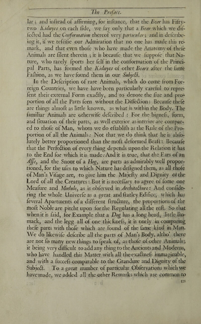 lar \ and inftcad or affirming, for inftance, that the Bear has Fifty- two Kidnyes on each lide, we fay only that a Bear which we dif- leftcd had the Conformation thereof very particular} and in dclcribe- ing it, if we teftifie our Admiration that no one has made this re¬ mark, and that even thofe who have made the Anatomy of thefe Animals are filent therein } it is becaufe that we fuppofe that Na¬ ture, who rarely fports her felf in the conformation of the Princi¬ pal Parts, has formed the Kidnyes of other Bears after the fame Falliion, as we have found them in our Subject. In the Defcription of rare Animals, which do come from For- reign Countries, we have have been particularly careful to repre- fent their external Form exaftly, and to denote the fize and pro¬ portion of all the Parts feen without the Difieftion: Becaufe thefe are things almoft as little known, as what is within the Body. The familiar Animals are otherwife deferibed : For the bignefs, form, and fituation of their parts, as well exterior as interior are compar¬ ed to thofe of Man, whom we do eftabliffi as the Rule of the Pro¬ portion of all the Animals; Not that we do think that he is ablo- lutely better proportioned than the moft deformed Beaft: Becaufe that the Perfection of every thing depends upon the Relation it has to the End for which it is made; And it is true, that the Ears of an Affe, and the Snout of a Hog., are parts as admirably well propor¬ tioned, for the ufes to which Nature has defigned them, as all thofe of Man's Vifage are, to give him the Majefty and Dignity of the Lord of all the Creatures: But it is neceffary to agree of fame one Mcalure and Module, as is obferved in Architecture: And conside¬ ring the whole Univerfe as a great and ftatley Edifice, which has feveral Apartments of a different ftrufture, the proportions of the mod Noble are pitcht upon for the Regulating all the reft. So that when it is laid, for Example that a Dog has a long head, little fto- mack, and the legg all of one thicknefs, it is onely in comparing thefe parts with thofe which are found of the fame kind in Man. We do likewife deferibe all the parts of Man’s Body, altho’ there are not fo many new things to fpeak of, as thole of other Animals? it being very difficult to add any thing to the Ancients and Moderns, who have handled this Matter with all the exaftnefs immaginable, and wfith a fuccefs comparable to the Grandure and Dignity of the Subjeft. To a great number of particular Obfervations w hich we have made, we added all the other Remarks which are common to us