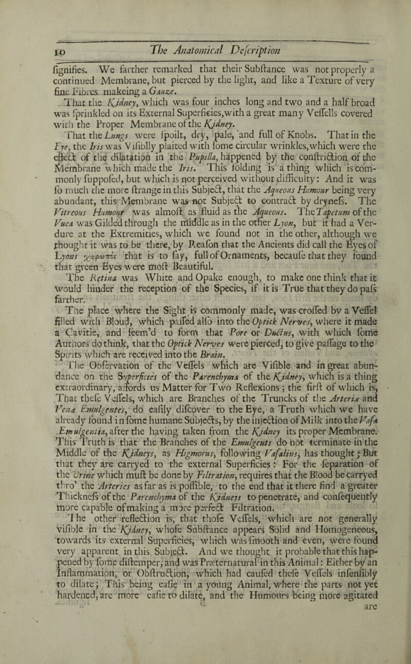 fignifies. We farther remarked that their Subftance was not properly a continued Membrane, but pierced by the light, and like a Texture of very fine Fibres makeing a Gauze. That the Kjdney, which was four inches long and two and a half broad was fprinkled on its External Superficies,with a great many Veffells covered with the Proper Membrane of the Kjdney. That the Lungs were fpoilt, dry, pale,'and full of Knobs. That in the Eye, the Ins was Vifiblly plaited with lome circular wrinkles, which were the efteCt of the dilatation in the Papilla, happened by the conftriCtion of the Membrane which made the Iris. This folding is a thing which is com¬ monly fuppofed, but which is not perceived without difficulty: And it was jo much the more ftrange in this Subjed, that the Aqueous Humour being very abundant, this Membrane was not Subjed to contrad bydrynefs. The Vitreous Humour was almoft as fluid as the Aqueous. The Tape turn of the Vue a was Gilded through the middle as in the other Lyon, but it had a Ver¬ dure at the Extremities, which we found not in the other, although we thought it was to be there, by Reafon that the Ancients did call the Eyes of Lyons %ctpM7rc, ? that is to fay, full of Ornaments, becaufe that they found that green Eyes were moll: Beautiful. The Retina was White and Opake enough, to make one think that it would hinder the reception of the Species, if it is True that they do pafs farther. The place where the Sight is commonly made, wascroffed bvaVeffel filled with Bloud, which palled alfo into the Optick Nerves, where it made a Cavitie, and feem’d to form that Pore or Dull us, with which fomc Autnors do think, that the Optick Nerves were pierced, to give paffage to the Spirits which are received into the Brain. The Obfervation of the Veffels which are Vifible and in great abun¬ dance on the Superficies of the Parenchyma of the Kjdney, which is a thing extraordinary, affords us Matter for Two Reflexions; the firff of which is, That thefe Veffels, which are Brandies of the Truncks of the Arteria and Vena. Emulgentes, do eafily difeover to the Eye, a Truth which we have already found in fome humane Subjects, by the injection of Milk into the Vafa Emulgentia, after the having taken from the Kjdney its proper Membrane. This Truth is that the Branches of the Emulgents do not terminate in the Middle of the Kjdneys, as Higmorus, following Vafalius, has thought; But that they are carryed to the external Superficies : For the feparation of the Urine which muff be done by Filtration, requires that the Blood be carryed thro’ the Arteries as far as is poflihle, to the end that it there find a greater Thicknefs of the Parenchyma of the Kidneys to penetrate, and confequently more capable of making a more perfect Filtration. 'I he other reflection is, that thofc Veffels, which are not generally vifible in the Kjdney, whofe Subftance appears Solid and Homogeneous, towards its external Superficies, which was finooth and even, were found very apparent in this Subject. And we thought it probable that this hap¬ pened by fome diftemper, and was Preternatural in this Animal: Either by an Inflammation, or ObftruCtion, which had caufed thefe Veffels infenfibly to dilate; This being eafie in a young Animal, where the parts not yet hardened, are more eafie to dilate, and the Humours being more agitated are