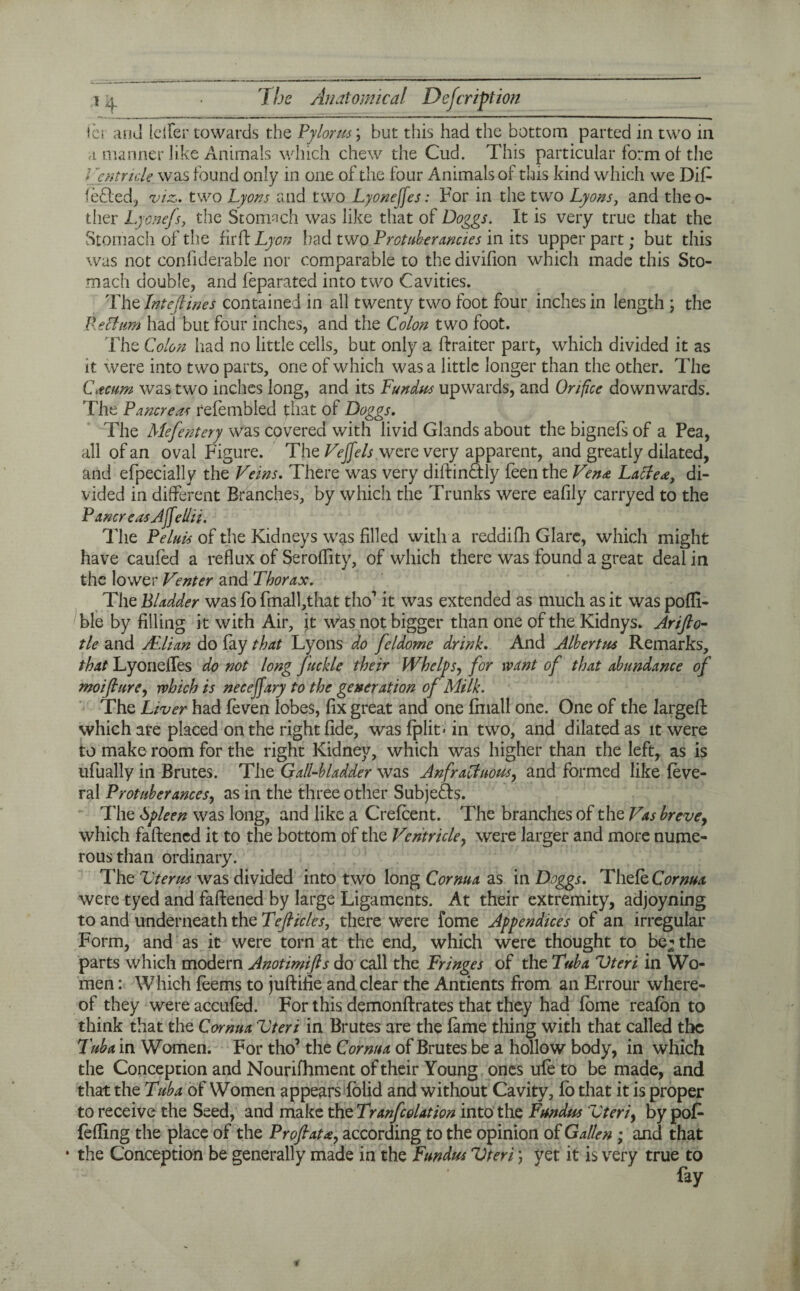 ic» ahu [clfer towards the Pylorus; but this had the bottom parted in two in a manner like Animals which chew the Cud. This particular form of the Ventricle was found only in one of the four Animals of this kind which we Difi fedted, viz. two Lyons and two Lyoneffes: For in the two Lyons, and theo- ther Lyonefs, the Stomach was like that of Doggs. It is very true that the Stomach of the fir ft. Lyon had two Protuberancies in its upper part; but this was not conliderable nor comparable to the divifion which made this Sto¬ mach double, and feparated into two Cavities. The Intejlines contained in all twenty two foot four inches in length ; the Rectum had but four inches, and the Colon two foot. The Colon had no little cells, but only a ftraiter part, which divided it as it were into two parts, one of which was a little longer than the other. The Ctcum was two inches long, and its Fundus upwards, and Orifice downwards. The Pancreas refembled that of Doggs. The Mefentery was covered with livid Glands about thebignefsof a Pea, all of an oval Figure. The Veffels were very apparent, and greatly dilated, and efpecially the Veins. There was very diftin&ly feen the Vena Latte*, di¬ vided in different Branches, by which the Trunks were eafily carryed to the Pancr easAffelhi. The Peluis of the Kidneys was filled with a reddifh Glare, which might have caufed a reflux of Seroflity, of which there was found a great deal in the lower Venter and Thorax. The Bladder was fo fmall,that tho’ it was extended as much as it was poffi- ble by filling it with Air, it was not bigger than one of the Kidnys. Arifio- tie and ALlian do fay that Lyons do feldome drink. And Albertus Remarks, that Lyoneffes do not long Juchle their Whelps, for want of that abundance of moijture, which is neceffary to the generation of Milk. The Liver had (even lobes, fix great and one final! one. One of the largeft which are placed on the right fide, wasfplit*in two, and dilated as it were to make room for the right Kidney, which was higher than the left, as is ufually in Brutes. The Gall-bladder was Anfractuous, and formed like feve- ral Protuberances, as in the three other Subjects. The Spleen was long, and like a Crefcent. The branches of the Vas breve, which faftened it to the bottom of the Ventricle, were larger and more nume¬ rous than ordinary. The Uterus was divided into two long Cornua as in Doggs. Thefe Cornua were tyed and faftened by large Ligaments. At their extremity, adjoyning to and underneath the Tejticlcs, there were fome Appendices of an irregular Form, and as it were torn at the end, which were thought to be; the parts which modern Anotimifis do call the Fringes of the Tuba Uteri in Wo¬ men : Which feems to juftifie and clear the Antients from an Errour where¬ of they were accufed. For this demonftrates that they had fome reafbn to think that the Cornua Uteri in Brutes are the fame thing with that called the Tuba in Women. For tho’ the Cornua of Brutes be a hollow body, in which the Conception and Nourifhment of their Young ones ufe to be made, and that the Tuba of Women appears folid and without Cavity, fo that it is proper to receive the Seed, and make the Translation into the Fundus Uteri, by pofi (effing the place of the Prof at a, according to the opinion of Gallen ; and that • the Conception be generally made in the Fundus Uteri \ yet it is very true to fay