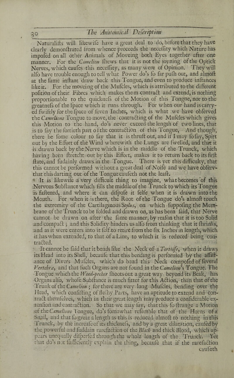 3° Naturalifts will likewife have a great deal to do, before that they have clearly demonftrated from whence proceeds the neceffity which Nature has impofed on all other Animals of Moveing both Eyes together after one manner. For the Came lion fhews that it is not the joyning of the Optick Nerves, which caufes this neceffity, as many were of Opinion. They will alfo have trouble enough to tell what Power do’s fo far pufh out, and almoft at the fame inftant draw back this Tongue, and even to produce inftances like it. For the moveing of the Mufcles, which is attributed to the different pofition of their Fibres which makes the m contract and extend, is nothing proportionable to the quicknefs of the Motion of this Tongne, nor to the greatnefs of the fpace which it runs through. For when our hand is carry- ed fwiftly for the fpace of (even Inches, which is what we have obffrved the Camelions Tongue to move, the contracting of the Mufcles which gives this Motion to the hand, do’s never exceed the length of two lines, that is to fay the fortieth part of the contraction of this Tongue, And though, there be tome colour to fay that it is thruff out, and if I may fofay, Spitt out by the Effort of the Wind wherewith the Lungs are fwelled, and that it is drawn back by the Nerve which is in the middle of the Trunck, which having been ftretcht out by this Effort, makes it to return back to its firft ffate, and fudainly draws in the Tongue. There is yet this difficulty, that this cannot be performed without a great deal of Node and we haveobferv- that this darting out of the 'Longue caufeth not the leaf!. It is like wile a very difficult thing to imagine, what becomes of this Nervous Subffance which fills the middle of the Trunck to which its Tongue is faftened, and where it can aifpofe it felfe when it is drawn into the Mouth. For when it is there, the Root of the Tongue do’s almoft touch the extremity of the Cartilaginous Stylus^ on which fuppofing the Mem¬ brane of the Trunck to be folded and drawn on, as has been faid, that Nerve cannot be drawn on after the fame manner, by realbn that it is too Solid and compaCt; and this Solidity hinders us alfo from thinking that it fhrinks, and as it were enters into it felf to retire from the fix Inches in length, which it has when extended, to that of a Line, to which it is reduced being coil- traded. It cannot be faid that it bends like the Neck of a Tortoife, when it draws its Plead into its Shell, becauff that this bending is performed by the affift- ance of Divers Mufcles, which do bend this Neck compofed of feveral Vertebra, and that fuch Organs are not found in the Camelions Tongue. The Tongue which the IVood-pecker fhootsout a great way beyond its Beak, has Organs alio, whole Subftance is much litter for this Adion, than that of the Trunk of the Camelion ; for there are very long Muffles, bending over the Head, which conlifting of flelhy Parts, have an aptitude to extend and con- trad themfflves, which in their great length may produce a confiderable ex- tenfion and contradion. So that we may fay, that this ff> ftrange a Motion .of the Camelions l ongue, do’s lofnewhat relemble that of the Horns of a Snail, and that fo great a length as this is reduced almoft to nothing in this . Trunck, by the increaleof its thicknefs, and by a great dilatation, can fed by the. powerful and fuddain rarefaction of the Black and thick Blood, which ap¬ pears unequally dilperfed through the whole length of the Trunck. Yet that do’s not fumciently explain the thing, becaufe that if the rarefadion caufeth