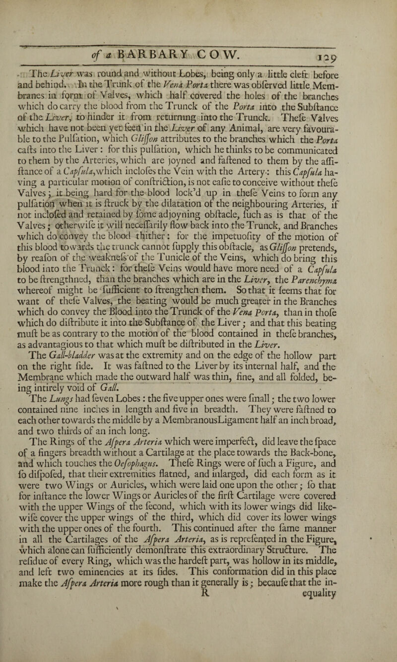 of a BARBARY CO W. iap . The Liver was round and without Lobes, being only a little cleft before and behind. In the Trunk of the Venn Porta there was obferved little Mem¬ branes in form of Valves, which half covered the holes of the branches which do carry the blood from the Trunck of the Porta into the Subftance of the Liver, to hinder it from returning into the Trunck. Thefe Valves which have not been yet feen in the Liver of any Animal, are very favoura¬ ble to the Pulfation, which Giijfon attributes to the branches which the Porta calls into the Liver : for this pulfation, which he thinks to be communicated to them by the Arteries, which are joyned and fattened to them by the atti- ftance of a Capfula,which inclofes the Vein with the Artery-: this Capfula ha¬ ving a particular motion of conftri&ion, is not eafie to conceive without thefe Valves; it being hard for the blood lock’d up in thefe Veins to form any pulfation when it is ttruck by the dilatation of the neighbouring Arteries, if not inclofed and retained by ibme adjoyning obttacle, fuch as is that of the Valves; otherwife it will neceffarily flow back into the Trunck, and Branches which do convey the blood thither: for the impetuofity of the motion of this blood towards the trunck cannot fupply this obttacle, as Giijfon pretends, by reafon of the weaknefs'of the Tunicle of the Veins, which do bring this blood into the Trunck: for thefe Veins would have more need of a Capfula to be ftrengthned, than the branches which are in the Liver> the Parenchyma whereof might be fuflacient to ftrengthen them. So that it feems that for want of thefe Valves, the beating would be much greater in the Branches which do convey the Blood into the Trunck of the Vena Porta, than in thofe which do dittribute it into the Subftance of the Liver; and that this beating mutt be as contrary to the motion of the blood contained in thefe branches, as advantagious to that which mutt be diftributed in the Liver. The Gall-bladder was at the extremity and on the edge of the hollow part on the right fide. It was faftned to the Liver by its internal half, and the Membrane which made the outward half was thin, fine, and all folded, be¬ ing intirely void of Gall. The Lungs had feven Lobes: the five upper ones were finall; the two lower contained nine inches in length and five in breadth. They were faftned to each other towards the middle by a MembranousLigament half an inch broad, and two thirds of an inch long. The Rings of the Afpera Arteria which were imperfeft, did leave thefpace of a fingers breadth without a Cartilage at the place towards the Back-bone, and which touches the Oefophagus. Thefe Rings were of fuch a Figure, and fo difpofed, that their extremities flatned, and inlarged, did each form as it were two Wings or Auricles, which were laid one upon the other; fo that for inftance the lower Wings or Auricles of the firft Cartilage were covered with the upper Wings of the fecond, which with its lower wings did like- wife cover the upper wings of the third, which did cover its lower wings with the upper ones of the fourth. This continued after the fame manner in all the Cartilages of the Afpera Arteria, as is reprefen^ed in the Figure, which alone can fufficiently demonftrate this extraordinary Structure. The refidue of every Ring, which was the hardeft part, was hollow in its middle, and left two eminencies at its fides. This conformation did in this place make the Afpera Arteria more rough than it generally is; becaufe that the in- R equality