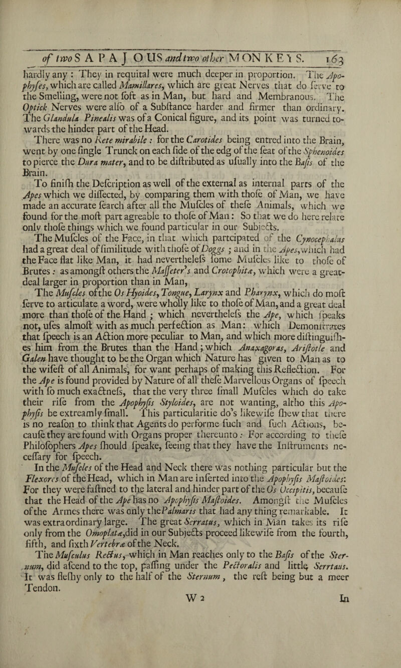 hardly any : They in requital were much deeper in proportion. The Apo- phyfes, which are called Mamillares, which are great Nerves that do ferve to the Smelling, were not foft as in Man, but hard and Membranous. The Optick Nerves were alio of a Subftance harder and firmer than ordinary. The Glandula Pine alts was of a Conical figure, and its point was turned to¬ wards the hinder part of the Head. There was no Rete mirabils : for the Carol ides being entred into the Brain, went by one fingle Trunck on each fide of the edg of the feat of the Spbenoides to pierce the Dura mater, and to be diftributed as ufually into the Bafis of the Brain. To finifh the Defcription as well of the external as internal parts of the Apes which we diffected, by comparing them with thole of Man, we have made an accurate fearch after all the Mufcles of thefe Animals, which we found for the moll: part agreable to thofe of Man: So that wre do here relate only thofe things which we found particular in our Subjects. The Mufcles of the Face, in that which partcipated of the Cynocephahs had a great deal offimilitude with thofe of Doggs ; and in the Apes,winch had the Face flat like Man, it had neverthelefs fome Mufcles like to thofe of Brutes : as amongfi: others the Majfeters and Crotophita, which were a great- deal larger in proportion than in Man, The Mufcles of the Os Hyoides, Tongue, Larynx and Pharynx, which do moil: ferve to articulate a word, were wholly like to thofe of Man, and a great deal more than thofe of the Hand ; which neverthelefs the Ape, which fpeaks not, ufes almoft with as much perfe&ion as Man: which Demonfirates that fpeech is an A&ion more peculiar to Man, and which moredilfinguifh- es him from the Brutes than the Hand; which Anaxagoras, Ariflotle and Galen have thought to be the Organ which Nature has given to Man as to the wifefl of all Animals, for want perhaps of making this Reflexion. For the Ape is found provided by Nature of all thefe Marvellous Organs of fpeech with fo much exa&nefs, that the very three fmall Mufcles which do take their rife from the Apophyfis Styloides, are not wanting, altho this Apo- phyfis be extreamly fmall. This particularise do’s likewife fbew that there is no reafon to think that Agents do performe fuch and fuch Actions, bc- caufethey are found with Organs proper thereunto: For according to thefe Philofophers Apes fhould fpeake, feeing that they have the Inflruments ne- ceffary for fpeech. In the Mufcles of the Head and Neck there wras nothing particular but the Plexores of the Head, which in Man are inferted into the Apophyfis Maftoides: For they were faftned to the lateral and hinder part of the Os 0capitis, becaufe that the Head of the Ape has no Apophyfis Mafioides. Amongfi: the Mufcles of the Armes there was only th cPalmans that had any thing remarkable. It was extraordinary large. The great Serratus, which in Man takes its rife only from the Omoplat*,did in our Subjedts proceed likewife from the fourth, fifth, and fixth Vertebral of the Neck. The Mufculus Re Bus, which in Man reaches only to the Bafis of the Ster¬ num, did alcend to the top, paffing under the Pectoralis and little Serrtaus. It was flefhy only to the half of the Sternum, the reft being but a meer Tendon. W 2 In