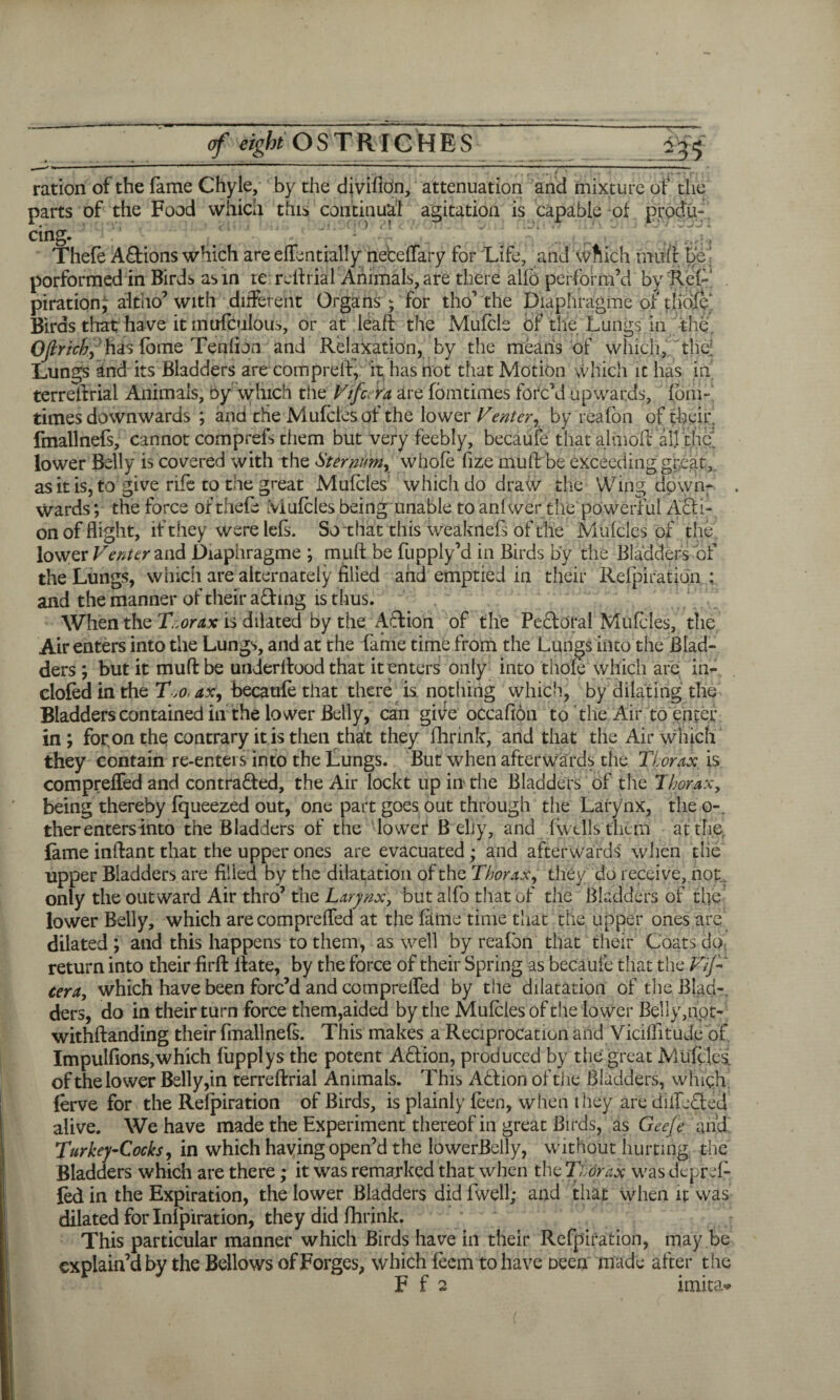 ration of the fame Chyle, by the divifidn, attenuation and mixture of the parts of the Food which this continual agitation is capable of produ¬ cing. Thefe Actions which are ehendaily netelfary for Life, and which mifft be' porformed in Birds asm te rdf rial Animals, are there alib perform’d by Rel- piration^ altho’ with different Organs; for tho’the Diaphragme of tliofe'. Birds that have itmufculou^, or at leaff the Mufcls bf the Lungs in the Ofirich, has lame Tendon and Relaxation, by the means of which, the; Lungs and its Bladders are comprelf, it has not that Motion which it has in terreltrial Animals, oy which the Vtfc.ra are fomtimes forc’d upwards, {bin- times downwards ; and the Mufciesof the lower Venter, by reafon of fbeir fmallnefs, cannot comprefs them but very feebly, becaule that almolf all the lower Belly is covered with the Sternum, whole fize muff be exceeding great,, as it is, to give rife to the great Mulcles whiclido draw the Wing down¬ wards ; the force of thefe Mulcles being unable to anfwer the powerful A&i- on of flight, if they were lels. So that this weaknefs of the Mulcles of the lower Venter and Diaphragme ; mult be fupply’d in Birds by the Bladders of the Lungs, which are alternately filled and emptied in their Relpiratidn ; and the manner of their afhng is thus. , L ~ When the T.orax is dilated by the Action of the Pebtoral Mulcles, the Air enters into the Lungs, and at the fame time from the Lungs into the Blad¬ ders ; but it muff be underltood that it enters only into thole which are in- doled in the Tjo. ax, becaule that there is. nothing which, by dilating the Bladders contained in the lower Belly, can gwe occalibn to the Air to enter in; for on the contrary it is then that they fhrink, and that the Air which they contain re-enters into the Lungs. But when afterwards the Thorax. is comprelfed and contracted, the Air loekt up in the Bladders of the Thorax, being thereby Iqueezed out, one part goes out through the Larynx, the o- ther enters into the Bladders of the lower B ehy, and Iw tils them at the. lame inifant that the upper ones are evacuated ; and afterwards when the upper Bladders are filled by the dilatation of the Thorax, they do receive, not, only the out ward Air thro’ the Larynx, butalfo that of the Bladders of the lower Belly, which are comprelfed at the dime time that the upper ones are dilated ; and this happens to them, as well by reafon that their Coats do return into their fir ft ltate, by the force of their Spring as becaule that the Vtf cera, which have been forc’d and comprelfed by the dilatation of the Blab-, ders, do in their turn force them,aided by the Mulcles of the lower Belly,not- withftanding their Imallnels. This makes a Reciprocation and Vicilfitude of Impullions,which fupplys the potent ACfion, produced by the great Mulcted of the lower Belly,in terreftrial Animals. This Abtion of the Bladders, which! ferve for the Relpiration of Birds, is plainly leen, when they are diiLdted alive. We have made the Experiment thereof in great Birds, as Gee/e and Turkey-Cocks, in which having open’d the lowerBelly, without hurting the Bladders which are there; it was remarked that when the Thorax was deprd- led in the Expiration, the lower Bladders did fwell; and that when it was dilated for Inlpiration, they did fhrink. This particular manner which Birds have in their Refpiration, may be explain’d by the Bellows of Forges, which feem to have oeen made after the