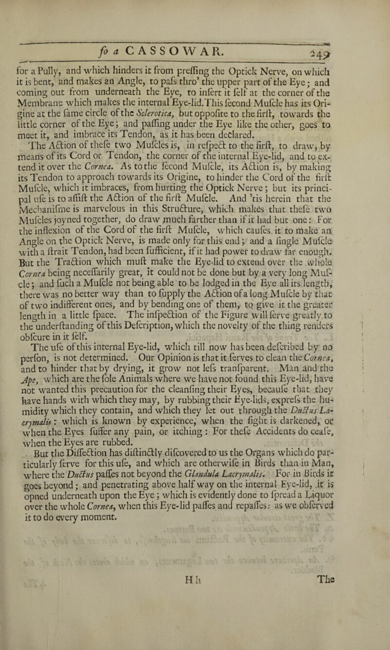 -~3S»Q for a Pully, and which hinders it from prefling the Optick Nerve, on which it is bent, and makes an Angle, to pafs thro’ the upper part of the Eye; and coming out from underneath the Eye, to infert it felf at the corner of the Membrane which makes the internal Eye-lid.This fecond Mufcle has its Ori- gine at the fame circle of the Sclerotica, butoppofite to the firft, towards the little corner of the Eye; and palling under the Eye like the other, goes to meet it, and imbrace its Tendon, as it has been declared. The Action of thefe two Mufcles is, in refpeft to the firft, to draw, by means of its Cord or Tendon, the corner of the internal Eye-lid, and to ex¬ tend it over the Cornea. As to the fecond Mufcle, its Action is, by making its Tendon to approach towards its Origine, to hinder the Cord of the firft Mufcle, which it imbraces, from hurting the Optick Nerve ; but its princi¬ pal ufe is to affift the Aftion of the firft Mufcle. And ’tis herein that the Mecbanifme is marvelous in this Structure, which makes that thefe two Mufcles joyned together, do draw much farther than if it had but one: For the inflexion of the Cord of the firft Mufcle, which caufes it to make an Angle on the Optick Nerve, is made only for this end; and a Angle Mufcle with a ftrait Tendon, had been fufficient, if it had power to draw far enough. But the Tra&ion which muft make the Eye-lid to extend over the.whole Cornea being neceffarily great, it could not be done but by a very long Muf¬ cle; and fuch a Mufcle not being able to be lodged in the Eye all its length, there was no better way than to fupply the Action of a long Mufcle by that of two indifferent ones, and by bending one of them, to give it the greater length in a little fpace. The infpe&ion of the Figure will ferve greatly to the underftanding of this Defcription, which the novelty of the thing renders obfeure in it felf. The ufe of this internal Eye-lid, which till now has been deferibed by no perfon, is not determined. Our Opinion is that it ferves to clean the Cornea, and to hinder that by drying, it grow not lefs tranfparent. Man and the Jpe, which are the foie Animals where we have not found this Eye-lid, have not wanted this precaution for the cleanfing their Eyes, becaufe that they have hands with which they may, by rubbing their Eye-lids, exprefs the hu¬ midity which they contain, and which they let out through the Duel as La- crymalis: which is known by experience, when the fight is darkened, or when the Eyes fuffer any pain, or itching : For thefe Accidents do ceafe, when the Eyes are rubbed. But the Diffeftion has diftinftdy difeovered to us the Organs which do par¬ ticularly ferve for this ufe, and which are otherwife in Birds than in Man, where the Dallas paffes not beyond the GlanduU Lacryrnahs. For in Birds it goes beyond; and penetrating above half way on the internal Eye-lid, it is opned underneath upon the Eye ; which is evidently done to fpread a Liquor over the whole Cornea, when this Eye-lid paffes and repaffes; as we obferved it to do every moment.