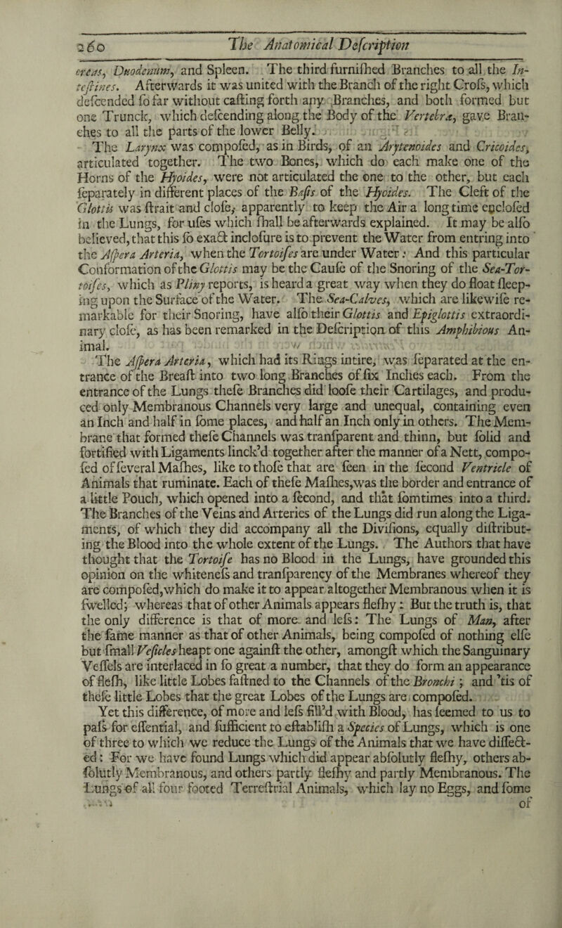 cress, Duodenum, and Spleen. The third furnifhed Branches to all the In- tefiines. Afterwards it was united with the Branch of the right Crofs, which defeended fo far without calling forth any Branches, and both formed but one Trunck, which oefeending along the Body of the Vertebra, gave Bran¬ ches to all the parts of the lower Belly. The Larynx was compofed, as in Birds, of an Arytenoides and Cricoides* articulated together. The two Bones, which do each make one of the Horns of the Hyoides, were not articulated the one to the other, but each feparately in different places of the Bajis of the Hyoides. The Cleft of the Glottis was ftrait and dole,- apparently to keep the Air a long time eoclofed in the Lungs, for ufes which fhall be afterwards explained. It may be alio believed, that this lb exaT inclofure is to prevent the Water from entring into the After a Arteria, when the Tortoifes are under Water .* And this particular Conformation of theGlottis may be the Caufe of the Snoring of the Sea-Tor- toifes, which as Pliny reports, is heard a great way when they do float deep¬ ing upon the Surface of the Water. The Sea-Calves, which are likewile re¬ markable for their Snoring, have allb their Glottis and Epiglottis extraordi¬ nary dole, as has been remarked in the Defcription of this Amphibious An¬ imal. The After a Arteria, which had its Rings intire, was feparated at the en¬ trance of the Breaft into two long Branches of fix Inches each. From the entrance of the Lungs thefe Branches did loofe their Cartilages, and produ¬ ced only Membranous Channels very large and unequal, containing even an Inch and half in fbme places, and half an Inch only in others. TheMem- brane that formed thefe Channels was tranfparent and thinn, but fblid and fortified with Ligaments linck’d together after the manner of a Nett, compo¬ fed of feveral Malhes, like to thofe that are feen in the fecond Ventricle of Animals that ruminate. Each of thefe Malhes,was the border and entrance of a little Pouch, which opened into a fecond, and that fomtimes into a third. The Branches of the Veins and Arteries of the Lungs did run along the Liga¬ ments, of which they did accompany all the Divifions, equally diftribut- ing the Blood into the whole extent of the Lungs. The Authors that have thought that the Tortoife has no Blood in the Lungs, have grounded this opinion on the whitenefs and tranfparency of the Membranes whereof they are compofed,which do make it to appear altogether Membranous when it is fwelled; whereas that of other Animals appears flefhy: But the truth is, that the only difference is that of more, and lefs: The Lungs of Man, after the fame manner as that of other Animals, being compofed of nothing elfe but fmall Veficlesh&a^t one againfl: the other, amongfl: which the Sanguinary Veffels are interlaced in fo great a number, that they do form an appearance of flefh, like little Lobes faftned to the Channels of the Bronchi; and kis of thefe little Lobes that the great Lobes of the Lungs are compofed. Yet this difference, of more and lefs fill’d with Blood, has feemed to us to pafs for effential, and fufficient to eftablifh a Species of Lungs, which is one of three to which we reduce the Lungs of the Animals that we have differ¬ ed : For we have found Lungs which did appear abfolutly flefhy, others ab- Iblutly Membranous, and others partly flefhy and partly Membranous. The Lungs of all four footed Terreffrial Animals, which lay no Eggs, and fbme of