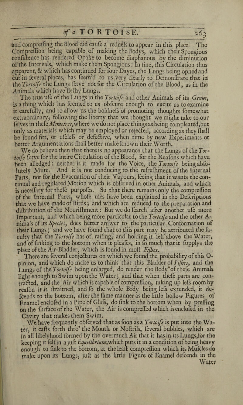 and comprefling the Blood did caufe a rednefs to appear in this place. The Com predion being capable of making theBodys, which their Spongious confidence has rendered Opake to become diaphanous by the diminution of the Intervals, which make them Spongious: In fine, this Circulation thus apparent, & which has continued for four Dayes, the Lungs being opned and cut in feveral places, has feem’d to us very clearly to Demonftrate that in thc Tortoife the Lungs ferve not for the Circulation of the Blood, as in the Animals which have flefhy Lungs. The true ule of the Lungs in the Tortoife and other Animals of its Genus, is a thing which has feemed to us obfcure enough to excite us to examine it carefully, and to allow us the boldnefs of promoting thoughts fomewhat extraordinary, following the liberty that we thought we might take to our {elves in thefe Memoires;where we do not place things as being compleated,but only as materials which may be employed or rejected, according as they fliall be found fitt, or ufelefs or defe&ive, when time by new Experiments or better Argumentations fhall better make known their Worth. We do believe then that there is no appearance that the Lungs of the Tor* toife ferve for the intire Circulation of the Blood, for the Reafons which have been alledged: neither is it made for the Voice, the Tortoife being abfo- lutely Mute. And it is not conducing to the refrefhment of the Internal Parts, nor for the Evacuation of their Vapours, feeing that it wants the con¬ tinual and regulated Motion which is obferved in other Animals, and which is neceffary for thefe purpofes. So that there remains only the compreffion of the Internal Parts, whole ufes have been explained in the Defcriptions that we have made of Birds; and which are reduced to the preparation and diftribution of the Nourifhment: But we do fearch after another ufe more Important, and which being more particular to the Tortoife and the other A- nimais of its Species, does better anfwer to the particular Conformation of their Lungs; and we have found that to this part may be attributed the fa¬ culty that the Tortoife has of, railing* and holding it felf above the Water, and of finking to the bottom when it pleafes, in fo much that it fupplys the place of the Air-Bladder, which is found in mod Fijhes. There are feveral conjectures on which we found the probability of this O- pinion, and which do make us to think that this Bladder of Fijbes, and the Lungs of the Tortoife being enlarged, do render the Body*of thefe Animals light enough to Swim upon the Water; and that when thefe parts are con¬ tracted, and the Air which is capable of compreffion, taking uplefsroomby reafon it is ftraitned, and fo the whole Body being lefs extended, it de¬ scends to the bottom, after the fame manner as the little hollow Figures of Enamel enclofed in a Pipe of Glafs, do fink to the bottom when by prefling on the furfaceofthe Water, the Air is compreffed which is enclofed in the Cavity that makes them Swim. We have frequently obferved that as foon as a Tortoife is put into the Wa¬ ter, it caffs forth thro’ the Mouth or Noftriis, feveral bubbles, which are in all likelyhood formed by the overmuch Air that it has in its Lungs,for the keeping it felf in a juft Equilibrium^ liich puts it in a condition of being heavy enough to fink to the bottom, at theleaft compreffion which itsMufclesdo make upon its Lungs, juft as the little Figure of Enamel defeends in the Water