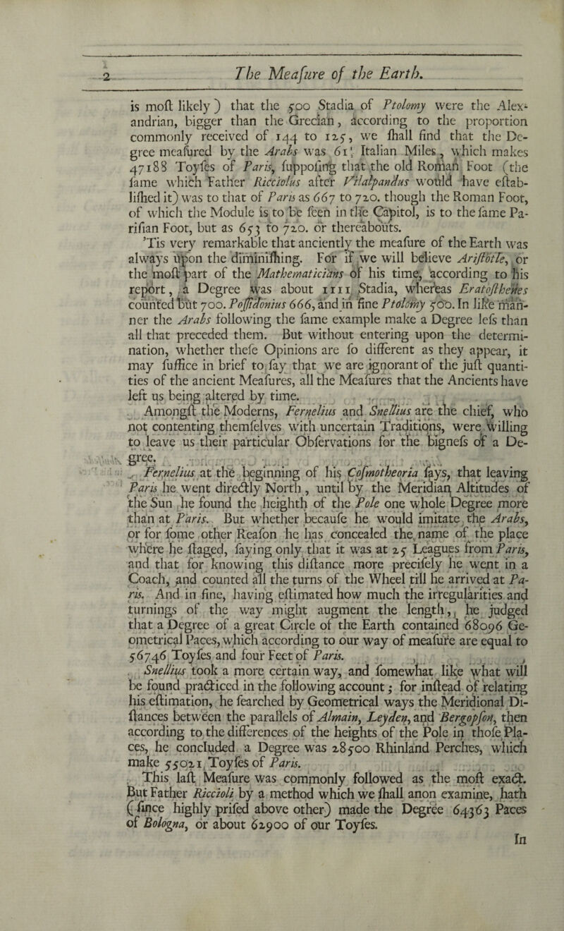 is moR likely ) that the 700 Stadia of Ptolomy were the Alex- andrian, bigger than the Grecian, according to the proportion commonly received of 144 to 1254 we fhall find that the De¬ gree meafured by the Arabs was 6i\ Italian Miles, which makes 47188 Toyfes of Paris, fuppofing that the old Roman Foot (the fame which Father Ricciolus after VrlatpanHus would have eftah- lifhed it) was to that of Paris as 667 to 720. though the Roman Foot, of which the Module is to be feen in the Capitol, is to the lame Pa- rifian Foot, but as 673 to 720. or thereabouts. ’Tis very remarkable that anciently the meafure of the Earth was always upon the diminifhing. For if we will believe AriJlotTe, or the moR part of the Mathematicians of his time, according to his report, a Degree was about 1111 .Stadia, whereas Eratofihenes counted but 700. Poffiaonius 666, and in fine Ptolemy 700. In like man¬ ner the Arabs following the fame example make a Degree lefs than all that preceded them. But without entering upon the determi¬ nation, whether thefe Opinions are fo different as they appear, it may fuffice in brief to fay that we are ignorant of the juft quanti¬ ties of the ancient Meafures, all the Meafures that the Ancients have left us being altered by time. Among!! the Moderns, Fernelius and Snellius are the chief, who not contenting themfelves with uncertain Traditiqns, were, willing to leave us their particular Obfervations for the bignefs of a De¬ gree. . Fernelius at the beginning of hi? € of mot he or ia fays, that leaving Pans he went direcftly North , until by the Meridiap Altitudes of the Sun he found the heighth of the Pole one whole Degree more than at Paris. But whether becaufe he would imitate the Arabs, or for fome other Reafon he has concealed the name of the place where he Raged, faying only that it was at 27 Leagues from Paris, and that fpr knowing this diRance more precifely he went in a Coach, jand counted all the turns of the Wheel till he arrived at Pa¬ ris. And in fine, having eRimated how much the irregularities and turnings of the way might augment the length,, he judged that a Degree of a great Circle of the Earth contained 68096 Ge¬ ometrical Paces, which according to our way of meafure are equal to 76746 Toyfes and four Feet of Paris. , > Snellius took a more certain way, and fomewhat like what will be found pra&iced in the following account; for inftead of relating his eRimation, he fearched by Geometrical ways the Meridional Di- ftances between the parallels of Almain, Leyden, and Bergopfon, then according to the differences of the heights of the Pole in thofe Pla¬ ces, he concluded a Degree was 28700 Rhinland Perches, which make 75021 Toyfes of Paris. This laft Meafure was commonly followed as the moR exadt. But Father Riccioli by a method which we fhall anon examine, hath ( fifice highly prifed above other) made the Degree 64363 Paces of Bologna, dr about 61900 of our Toyfes. In