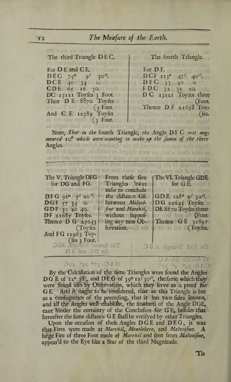 The third Triangle DEC. For D E and C E. DEC 74° 9 DCE 40 34 CDE 67 16 DC 131x1 ToyJ Then D E 8870 And C E 1x389 The fourth Triangle. For D F. 3077 DCF 113° 47 7 40 A 0. D FC 33 40 0 3°. F DC 3 j 0 w 32. XQ. > 3 Foot. D C 13IXI Toyfes three Toyfes (Foot. (3 Foot. Thence D F XI 658 Toy- Toyfes (fes. •n 0 c r~t • Note, That in the fourth Triangle, the Angle D F C was aug¬ mented io(l which were wanting to make up the fumm of the three Angles. ~0 ' l 'Cl:s --— L tID J The V. Triangle DFG ! From thefe five for DG and FG. . j j> ’ DFG 91* 57 xo. DGF 57 34 o. GDF 30 zo 40. DF xi 68 7 Toyfes. Thence D G X5643 (Toyfes. And FG 1x963 Toy- (fes 3 Foot. f ~J 4 'ii *.. ■ ,G L brih 3 C Triangles twas eafie to conclude the diflance GE between Malvoi- Jine and Mareuil, without fuppof- ing any new Ob- fervation. r The VI. Triangle GDE for GE. GD E ix8° 97 3077 D G X7643 Toyfes. DE 8870 Toyfes three (Foot Thence GE 31897 (Toyfes. 70 OD'j*. . Da iT w °\C D A C By the Calculation of the fame Triangles were found the Angles DG E of ix° 38V and DEG of 3 90 ix7 3 c77, the fame which they were found ulfo by Obfervation, which may ferve as a proof for GE. And ftrbught to be confidered, that as this Triangle is but as a conference of the preceding, that it has two fides known, and all the Angles well eflablifht, the fmalnefs of the Angle DGE, cant hinder the certainty of the Conclufion for G E, befides that hereafter the fame diflance G E fhall be verifyed by other Triangles. Upon the occafion of thefe Angles DGE and DEG, it was that Fires were made at Mare ii if Montlehere, and Malvoijine. A large Fire of three Foot made at Mareuil and feen from Malvoijine, appear’d to the Eye like a Star of the third Magnitude.