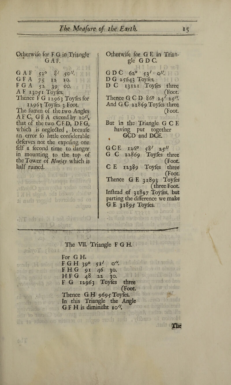Other wife for F G in Triangle GAF. G A F 320 8^ 3c/7. G F A 73 12 10. F G A 52 39 op. A F 13071 Toyfes. Thence FG 12963 Toyfes for 12963 Toyfes 3 Foot. The fumm of the two Angles AFC, GF A exceed by io77, that of the two C F D, D F G, which is neglected , becaufe an error lo little confiderable deferves not the expofing one fell: a fecond time to danger in mounting to the top of the Tower of Monjqy which is half ruined. Other wife for G E in Trian¬ gle GDC. Y. 1 ' ft fs V 1 f~\ •» GDC 62° 537‘ o77. D G 27643 Toyfes. D C 13121 Toyfes three (Foot. Thence G C D 86° 24' 2*77. And GC 22869 Toyfes three (Foot. But in the Triangle G C E having put together GCD and DCE. « GCE 126° ^87 25^ G C 22869 Toyfes three (Foot. C E 12389 Toyfes three (Foot. Thence G E 31893 Toyfes (three Foot. Inftead of 31897 Toyfes, but parting the difference we make G E 31893 Toyfes. The VII. Triangle F G H. For G H. F G H 390 5iJ o F H G 91 46 30. HFG 48 22 30. F G 12963 Toyfes three (Foot. Thence GH 9693 Toyfes. In this Triangle the Angle G F H is diminifht io7/.