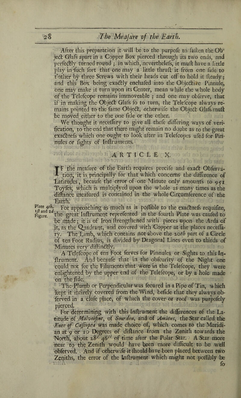 After this preparation it will be to the purpofe to fallen the Ob¬ ject Glafs apart in a Copper Box pierced through its two ends, and perfectly turned round ; in which, neverthclefs, it mull have a little play in *fuch fort that one may a little thruft- it from one fide to t’other by three Screws with their heads cut off to hold it fleady ; and this Box being exactly enchafed into the Objedti^e Pinnule, one may make it turn upon its Center, mean while the whole body of the Telefcope remains immoveable ; and one may obferve, that if in making the Objedt Glafs fo to turn, the Telefcope always re¬ mains pointed to the fame Objedl, otherwife the Objedt Glafs mufl be moved either to the one fide or the other. We thought it necellary to give all thefe differing ways of veri¬ fication, to the end that there might remain no doubt as to the great exadlnefs which one ought to look after in Telefcopes ufed for Pin¬ nules or fights of Infiru men ts. ARTICLE X. If the meafure of the Earth requires precife and exadl Obferva- tion, it is principally for that which concerns the difference of Latitudes , becaufe the error of one Minute only amounts to 9^1 Toyfes, which is multiplyed upon the whole as many times as the diflance meafured is contained in the whole Circumference of the Earth. n?an<rt F°r aPProach'mg as miich as poffible to the exadtn-efs requifite, figure.2 the great Inftrument reprefented in the fourth Plate was caufed to be made; it is of Iron (Lengthened with pieces upon the Arda of it, as the Quadrant, and covered with Copper at the places necefta- ry. The Limb, which contains not above the 20th part of a Circle of ten Foot Radius, is divided by Dragonal Lines even to thirds of Minutes very dillindtly. A Telefcope of ten Foot ferves for Pinnules or Sights to this In¬ ftrument. And becaufe that in the obfeurity of the Night one could not fee the Filaments that were in the Telefcope, they were enlightened by the upper end of the Telefcope, or by a hole made on the fide. TheTlumb or Perpendicular was fecured in a Pipe of Tin, which kept it intirely covered from the Wind, befide that they always ob¬ served in a clofe place, of which the cover or roof was purpofely pierced. For determining with this Inftrument the differences of the La¬ titude o £ Malvoifene, of Sour don, and of Amiens, the Star called the Knee of Cajfiopea was made choice of, which comes to the Meridi¬ an at 9 or 10 Degrees of diftance from the Zenith towards the North, about 287 46J/ of time after the Polar Star. A Star more near to the Zenith would have been more difficult to be well obferved. . And if otherwife it fliould have been placed between two Zeniths, the error of the Inftrument which might not poffibly be • v -- fo