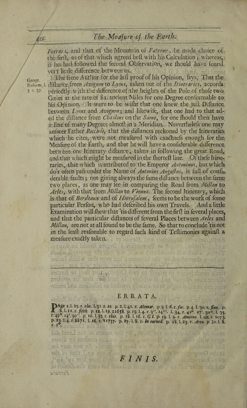 4 The Meajufe of the Earth. Geogr. Ferrara,, and that of the Mountain of Pat erne , he made choice of- thb'firft; as of that which agreed bed with his Calculation ; whereas, if lie/;had followed the fecond Obfervation, we jliould have found very little difference between us. ' ' The fame Author for the laft proof of his Opinion, fays, That the Reform. 1. diftance from Avignon to Lyons, taken out of the Itineraries, accords 5 c. 37. periedtly with the difference of the heights of the Pole of thofe two Cities at the rate of 81. ancient Miles for one Degree conformable to his Opinion. It were to be wiiht that one knew the juft Diftance between Lyons and Avignon; and like wile, that one had to that ad- ed the diftance from Chaalons on the Saone, foronefhould then have aTine of many Degrees almoft in a Meridian. Neverthelefs one may anfwer Father Riccioli, that the diftances reckoned by the Itineraries which he cites, were not meafured with exatftnefs enough for the Meafureof the Earth, and that he will have a confiderable difference between one Itinerary diftance, taken in following the great Road, and that which might be meafured in the fhorteft line. Of thefe Itine¬ raries, that which is attributed to the Emperor Antoninus, but which do’s often pafs under the Name of Antonins Auguftns, is full of confh derable faults; not giving always the fame diftance between the fame two places, as one may lee in comparing the Road from Millan to Arles, with that from Millan to Vienna. The fecond Itinerary, which is that of Bor deans and of Hierufalem, feems to be the work of fome particular Perfon, who had defcribed his own Travels. And a little Examination will fhew that ’tis different from the firft in feveral places, and that the particular diftances of feveral Places between Arles and Millan, are not at all found to be the fame. So that to conclude Tis not in the leaft reafonable to regard fuch kind of Teftimonies againft a meafure exactly taken. j t to! ERRATA. PAge 1.1.25.r- the. I.3C s. to. p. 2.1.41. r. Alcmat. p_3-1. 6. r.for. p.4 I- 30. r. five. p. 8.1.11. r. fifth, p. 12.1. ip. 21658. p. 13.1.4. r. 3. 14/. 1. 34. r. 42°. 27'. 30. I. 35. r. 49 .24C 3o;y. p. 16.1.35. r. this. p. 18. 1.16. r. GI. p. 19.1. 3. r. Amiens. I. ult. r. 9073. p. 2j. 1.4. r. 8871. 1.16. r, *i 1757. p. 27. 1. 8. r. h turned, p. 28.1.25. r. Area. p. Jo. 1. 8. F* I 0 FINIS. /