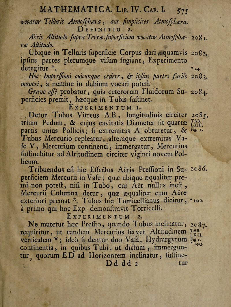 vocatur Telluris Atmofphara, aut jimpliciter Atmofphara. Definitio 2. Aeris Altitudo fiipra Terra fupcrficiem vocatur Atmofpha- 2081, ra Altitudo. Ubique in Telluris fuperficie Corpus dari,*quamvis 2082. ipfius partes plerumque vifum fugiant, Experimento detegitur *. Hoc lmprejjioni cuicunque cedere, & ipjius partes facite 2083. moveri, a nemine in dubium vocari poteft. Grave ejje probatur, quia ceterorum Fluidorum Su- 2084. perficies premit, haecque in Tubis fuftinet. Experimentum 1. Detur Tubus Vitreus AB, longitudinis circiter 2085’. trium Pedum, & cujus cavitatis Diameter fit quartas Jxm. partis unius Pollicis; fi extremitas A obturetur, & Fis- »• Tubus Mercurio repleatur, alteraque extremitas Va- fe V, Mercurium continenti, immergatur, Mercurius fuftinebitur ad Altitudinem circiter viginti novem Pol¬ licum. Tribuendus eft hic Effefhis Aeris Preffioni in Su- 2086. perficiem Mercurii inVafe; quae ubique aequaliter pre- . mi non poteft, nili in Tubo, cui Aer nullus ineft , Mercurii Columna detur, quae aequaliter cum Aere exteriori premat *. Tubus hic Torricellianus dicitur, *wc. a primo qui hoc Exp. demonftravit Torricelli. Experimentum 2. Ne mutetur haec Prefiio, quando Tubus inclinatur, 2087. requiritur, ut eandem Mercurius fervet Altitudinem verticalem *; ideo fi dentur duo Vafa, Hydrargyrum figi, continentia, in quibus Tubi, ut di&um , immergun- tur quorum ED ad Horizontem inclinatur, fuftine-