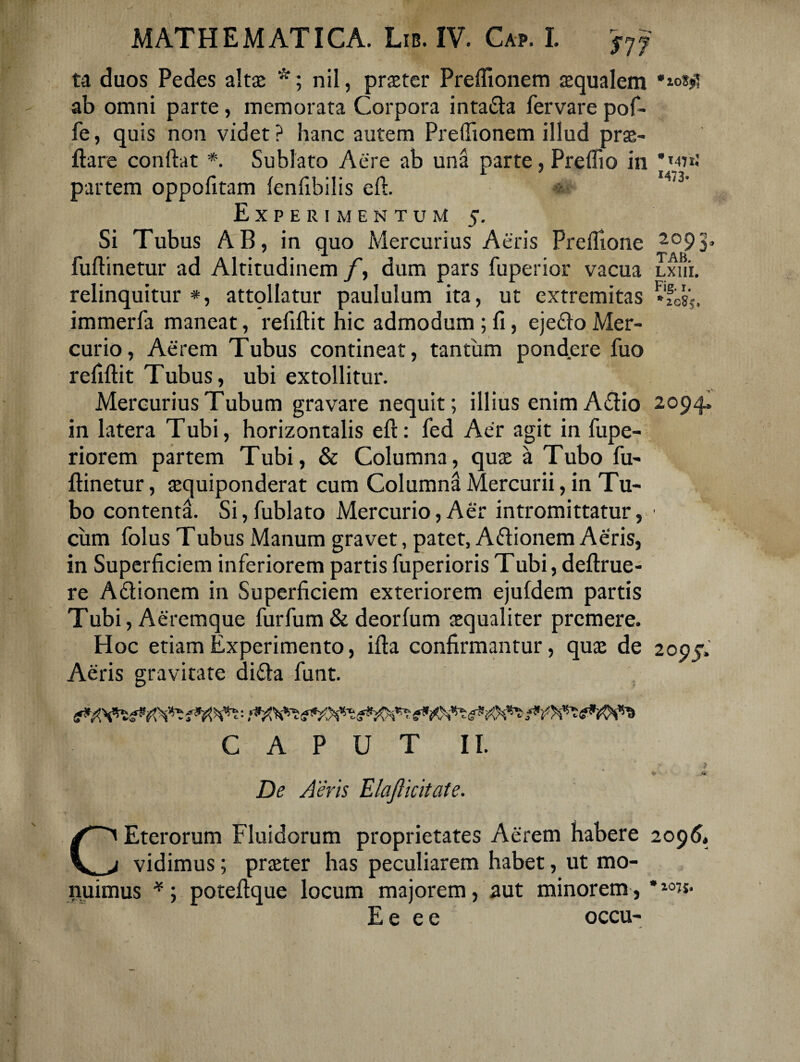 ta duos Pedes altas *; nil, praeter Preffionem aequalem ioSJ»T ab omni parte, memorata Corpora intafta fervare pof- fe, quis non videt ? hanc autem Preffionem illud prae- ftare conflat *. Sublato Aere ab una parte, Preffio in '071.' partem oppofitam fenfibilis efl. 4'3' Experimentum 5. Si Tubus AB, in quo Mercurius Aeris Preflione 209y fuflinetur ad Altitudinem /, dum pars fuperior vacua Lxui. relinquitur *, attollatur paululum ita, ut extremitas immerfa maneat, refiflit hic admodum; fi, ejeflo Mer¬ curio, Aerem Tubus contineat, tantum pondere fuo refiftit Tubus, ubi extollitur. Mercurius Tubum gravare nequit; illius enimA&io 2094, in latera Tubi, horizontalis efl: fed Aer agit in fupe- riorem partem Tubi, & Columna, quas a Tubo fii- ftinetur, asquiponderat cum Columna Mercurii, in Tu¬ bo contenta. Si, fublato Mercurio, Aer intromittatur, cum folus Tubus Manum gravet, patet, Aftionem Aeris, in Superficiem inferiorem partis fuperioris Tubi, definie¬ re Adlionem in Superficiem exteriorem ejufdem partis Tubi, Aeremque furfum & deorfum asqualiter premere. Hoc etiam Experimento, ifta confirmantur, quas de 2005.' Aeris gravitate difla funt. CAPUT II. De Aeris Elafticitate. CEterorum Fluidorum proprietates Aerem habere 2095« vidimus; praeter has peculiarem habet, ut mo¬ nuimus *; potefique locum majorem, aut minorem, *10»- E e e e occu-