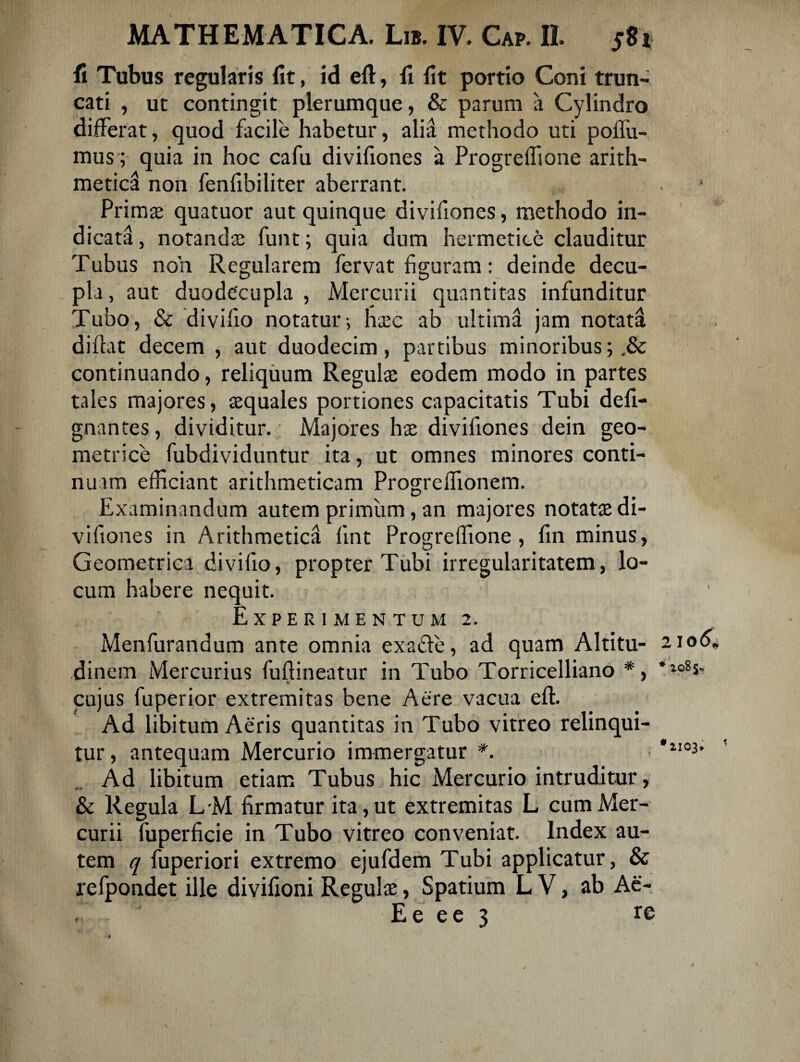 fi Tubus regularis fit, id eft, fi fit portio Coni trun¬ cati , ut contingit plerumque, & parum a Cylindro differat, quod facile habetur, alia methodo uti poffu- mus; quia in hoc cafu divifiones a Progreffione arith¬ metica non fenfibiliter aberrant. Prima: quatuor aut quinque divifiones, methodo in¬ dicata, notanda: funt; quia dum hermetice clauditur Tubus non Regularem fervat figuram: deinde decu¬ pla , aut duodecupla , Mercurii quantitas infunditur Tubo, & divifio notatur; hxc ab ultima jam notata didat decem , aut duodecim, partibus minoribus; continuando, reliquum Regula: eodem modo in partes tales majores, asquales portiones capacitatis Tubi defi- gnantes, dividitur. Majores ha: divifiones dein geo¬ metrice fubdividuntur ita, ut omnes minores conti¬ nuam efficiant arithmeticam Progreflionem. Examinandum autem primum, an majores notatae di¬ vifiones in Arithmetica fint Progreffione, fin minus, Geometrica divifio, propter Tubi irregularitatem, lo¬ cum habere nequit. Experimentum 2. Menfurandum ante omnia exafle, ad quam Altitu- 2106* dinem Mercurius fuftineatur in Tubo Torricelliano v cujus fuperior extremitas bene Aere vacua eft. Ad libitum Aeris quantitas in Tubo vitreo relinqui¬ tur, antequam Mercurio immergatur *. *1103' Ad libitum etiam Tubus hic Mercurio intruditur, & Regula L-M firmatur ita, ut extremitas L cum Mer¬ curii fuperficie in Tubo vitreo conveniat. Index au¬ tem q fuperiori extremo ejufdem Tubi applicatur, & refpondet ille divifioni Regula:, Spatium L V, ab Ae- f E e e e 3 re
