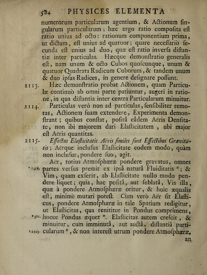 numerorum particularum agentium, & A&ionum Un¬ gularum particularum ; hsc ergo ratio compolita efl ratio unius ad o£lo: rationum componentium prima, ut di£lum, efl unius ad quatuor; quare neceffario fe¬ cunda efl unius ad duo, qus efl ratio inverfa diflan- tiae inter particulas. EI seque demonflratio generalis efl, nam unum & o£to Cubos quofeunque, unum & quatuor Quadrata Radicum Cuborum, & tandem unum & duo ipfas Radices, in genere defignare poflunt. 2113. Hsc demonflratio probat A&ionem, quam Particu¬ las continuo ab omni parte patiuntur, augeri in ratio¬ ne , in qua diflantia inter centra Particularum minuitur. 2114. Particulas vero non ad particulas, fenfibiliter remo¬ tas , A&ionem fuam extendere, Experimenta demon- flrant ; quibus conflat, pofitH eadem Aeris Denfita- te, non ibi majorem dari Elaflicitatem , ubi major efl Aeris quantitas. 2115. EffeBus Elafticitatis Aeris Jimiles funt EjfeBibus Gravita¬ tis ; Aerque inclufus Elaflicitate eodem modo, quam non inclufus, pondere fuo, agit. . Aer, totius Atmofphsrs pondere gravatus, omnes ‘ mi*. partes verfus premit ex ipsa natura Fluiditatis & Vim, quam exferit, ab Elaflicitate nullo modo pen¬ dere liquet; quia, hac pofita, aut fublata. Vis illa, qus a pondere Atmofphsrs oritur, & huic squalis efl, minime mutari potefl. Ciim vero Aer fit Elafli- cus, pondere Atmofphsrs in tale Spatium redigitur, ut Elaflicitas, qua renititur in Pondus comprimens, •361- hocce Pondus squet *. Elaflicitas autem crefcit, & minuitur, cum imminuta, aut au£ta, diflantia parti- mioj». cularum *, & non interefl utrum pondere Atmofphsrs, ' - ■ ' an