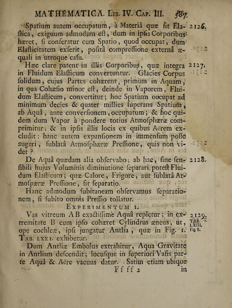 \ ^ *■ V \ ''4' '• ; v  Spatium autem occupatum, a Materia quae fit Eia- 2126, ftica, exiguum admodum eft, dum in ipfis Corporibus1 haeret, fi conferatur cum Spatio, quod occupat, dum Elafticitatem exferit, pofitd comprcflione extern^ ae- ; * quali in utroque cafu. Haec clare patent in illis Corporibus, quae integra 212ji in Fluidum Elafticum convertuntur. Glacies Corpus - - folidum, cujus Partes cohaerent, primum in Aquam in qua Cohaefio minor efi, deinde in Vaporem, Flui¬ dum Elafticum, convertitur; hoc Spatium oocupat ad minimum decies & quater millies fuperans Spatium, ab Aqual , ante converfionem, occupatum ; & hoc qui¬ dem dum Vapor a pondere totius Atmofphaerae com¬ primitur-, & in ipfis illis locis ex quibus Aerem ex¬ cludit : hanc autem expanfionem in immenfum pofle augeri, fublata Atmofphaerae Preflione, quis non vi- - det ? J V De Aqua quaedam alia obfervabo; ab hac, fine fen- 2128, fibili hujus Voluminis diminutione feparari poteft Flui¬ dum Elafticum ; quae Calore , Frigore, aut fublata At- mofpaerae Preftione, fit feparatio. Hanc admodum fubitaneam obfervamus feparatio- nem, ft fubito omnis Preftio tollatur. Experimentum i. '*1; Vas vitreum AB cxa&ilfime Aqua repletur; in ex- 2129. tremitate B cum ipfo cohaeret Cylindrus aeneus, ut,  ope cochleae, ipfi jungatur Antlia , quae in Fig. 1. Tab. lxxi. exhibetur. ! ; Dum Antliae Embolus extrahitur, Aqua Gravitate in Antliam defcendit; locufque in fuperiori Vafts par¬ te Aqud Aere vaeuus datur. - Satim etiam ubique Ffff2 in