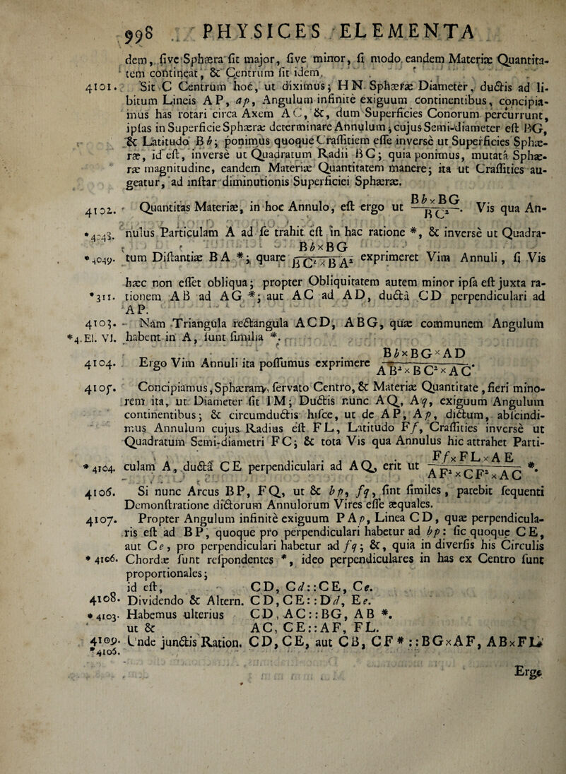 dem, five Sphaera'fit major, fi ve minor, fi modo,eandem Materiae Quantita- 1 tem contineat, & Centrum fit idem, ’ . 4101. Sit C Centrum hoe, ut diximus5 HN-Sphaerae Diameter, dudis ad li¬ bitum Lineis AP, ap9 Angulum infinite exiguum continentibus, concipia¬ mus has rotari circa Axem AC, &, dum Superficies Conorum percurrunt, iplas in Superficie Sphaera: determinare Annulum * cujusSemi-diameter efl BG, & Latitudo Bb j ponimus quoque Craflitiem efle inverse ut Superficies Sphae¬ rae, id~eft, inverse ut Quadratum Radii BG; quia ponimus, mutata Sphae¬ rae magnitudine, eandem Materiae Quantitatem manere; ita ut Craflities au¬ geatur, ad inftar diminutionis Superficiei Sphaerae. 4tpi. - Quantitas Materiae, in hoc Annulo, efl ergo ut —. Vis qua An- m . . •••••/ i' > •'>( > n '' ■ r\ • |- - ; ,r • . • f? f t ■ < , f, •4:43. nulus Particulam A ad fe trahit efl; fn hac ratione #, & inverse ut Quadra- k B^xBG ♦ ^049. tum Diftantise BA ** quare exPnmeret Vim Annuli, fi Vis haec non eflet obliqua j propter Obliquitatem autem minor ipfa efl: juxta ra- •311. tionem AB ad AG #j aut AC ad AD, duda CD perpendiculari ad AP. 4103. ~ Nam Triangula redtangula ACD, ABG, qux communem Angulum EI. Vt. habent in A, funt limiha *. f < - ' L . B£xBGxAD 4104. Ergo Vim Annuli ita poflumus exprimere —- - ^~ . 41 of. ConcipiamuSjSphaerany, fervato Centro, £c Materiae Quantitate ,fieri mino¬ rem ita, ut Diameter fit 1M; Du&is nunc AQ, Aexiguum Angulum continentibus; Sc circumdudis hifce, ut dc AP, A p, di dium, ablcindi- mus Annulum cujus-Radius efl: FL, Latitudo F/, Craflities inverse ut Quadratum Semi-diametri FC; $c tota Vis qua Annulus hic attrahet Parti- \ ‘ # _ • Ffx FLx A E ^4104. culam A, duda CE perpendiculari ad AQ, erit ut A T?i ' — .. - ;• AJt1 x r * x A C 4105. Si nunc Arcus BP, FQ, ut & bp, /?, fint fimiles, patebit fequenti Demonftratione didorum Annulorum Vires efle aequales. 4107. Propter Angulum infinite exiguum PA/>, Linea CD, quae perpendicula¬ ris efl ad BP, quoque pro perpendiculari habetur ad bp: fic quoque CE, aut Ce, pro perpendiculari habetur ad f<j\ &, quia in diverfis his Circulis * 4106. Chordae funt refipondentes *, ideo perpendiculares in has ex Centro fune proportionales \ id efl, CD, Cr/:;CE, Ce. 4108. Dividendo & Altern. CD,CE::Dy/, Re. » 4103- Habemus ulterius CDt AC:: BG, A B *. ut Se AC, CE::AF, FL. 410^. Lnde jundis Ration. CD, CE, aut CB, CF # : :BGxAF, ABxFL* %io5. , •• '■ •