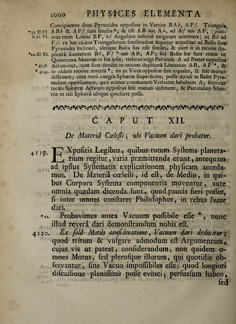 Concipiamus duas Pyramides oppofuas in Vertice BA£, AF/. Triangula, EUII AB£ &c AF/ fune iim.ilia *, & eft AB auc Aad A/ aut AF, (poni- 6.EI.VI. mus enim Lineas BF, bf Angulum infinite exiguum continere) ut hb ad F/: ex hac eadem Triangulorum fimilitudine (equitur aequaliter ad Bafes fua$ Pyramides inclinari, ideoque Bafes has efle fimiles* & inter fe in ratione du- •zo.El.VI. plicata Linearum B/?, F/ * aut AB, AF; fed Bafes hae funt etiam ut Quantitates Materiae in his ipfis; trahitur ergo Particula A ad Partes oppofiras •4048. Adtionibus, quae funt diredte in ratione duplicata Linearum AB, AF *, & * 4049. in eadem ratione inverfa *; ita ut Vires oppofitae fint arquales, 6c fefe mutuo deftruant; cum vero integra Sphaerae Superficies, poflit dividi in Bafes Pyra- midumpppofitarum, qu;e omnes communem Verticem habebunt A, fequitur1 totius Sphaerae A&iopes oppofitas fefe mutuo deftruere, 6c Particulam Mate¬ riae in tali Sphaera ubique quiefeere polle. 1 : 'i -. i i. Ia» 4 C A P U T XII. M De Mater id Ccelefli; ubi Vacuum dari probatur. ' t - r '* f • ( 4119- 1 i* Xpqfitis Legibus, quibus totum Syftema planeta- X_j tium regitur, varia praemittenda erunt, antequam S)! ad: iplius Syftematis explicationem phyficam accedar mus. De Materii ccelefti, id eft, de Medio, in qui¬ bus Gorpora Syftema componentia moventur, ante omnia quadam dicendasrfunt ,,: quod paucis fieri poftet, fi inter f omnes conftaret Philoiophos, in rebus Inane i- • r; -:nf! r: if; 1 : ? • r’W * ’ M f < r T :n .h 1 i Probavimus antea Vacuum poflibile efle'*, nunc illud revera; dari demonftrandum nobis eft. B I;j 7 J f IlUJ c! Jwll j » M4 41 zo. Ex foldi Motus confider-atione, Vacuum dari deducitur; quodj tritum & vulgare admodum eft Argumentum, cujus vis ut ’ pateat , confiderandum, non quidem o- mnes Motus, fed plerofque illorum, qui quotidie obh fervantur.,. fine Vacuo impoflibiles efle; quod longiori difcuflione ipleniflime polle evinci, perfuafum habeo, fed