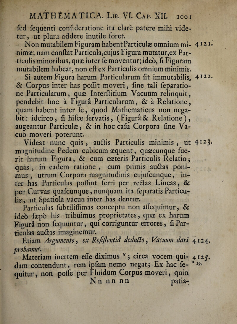 IOO I fed fequenti confideratione ita clare patere mihi vide¬ tur, ut plura addere inutile foret. Non mutabilem Figuram habent Particulae omnium mi- 412 x* nimae; nam conflat Particula,cujus Figura mutatur,ex Par¬ ticulis minoribus, quae inter fe moventur; ideo, fi Figuram mutabilem habeat, non eft ex Particulis omnium minimis. Si autem Figura harum Particularum fit immutabilis, 4122. & Corpus inter has poflit moveri, fine.tali feparatio- ne Particularum, quae Interflitium Vacuum relinquit, pendebit hoc a Figur^ Particularum, & a Relatione, quam habent inter fe, quod Mathematicus non nega¬ bit: idcirco, fi hifce fervatis, (Figura& Relatione), augeantur Particulae, & in hoc cafu Corpora fine Va¬ cuo moveri poterunt. Videat nunc quis , audis Particulis minimis , ut 4I23* magnitudine Pedem cubicum aequent, quaecunque fue¬ rit harum Figura, & cum caeteris Particulis Relatio * quas , in eadem ratione , cum primis audas poni¬ mus , utrum Corpora magnitudinis cujufcunque, in¬ ter has Particulas poflint ferri per redas Lineas, & aer Curvas quafcunque, nunquam ita feparatis Particu- is, ut Spatiola vacua inter has dentur. Particulas fubtililfimas conceptu non affequimur, & ideo faepe his tribuimus proprietates, quae ex harum Figura non fequuntur, qui corriguntur errores, fi Par¬ ticulas audas imaginemur. Etiam Argumento, ex Refiftentid dedufto, Vacuum dari 4124. probamus. Materiam inertem efle diximus * ; circa vocem qui- 4125. dam contendunt, rem ipfam nemo negat; Ex hac fe- quitur, non pofle per Fluidum Corpus moveri, quin N n n n n n patia-