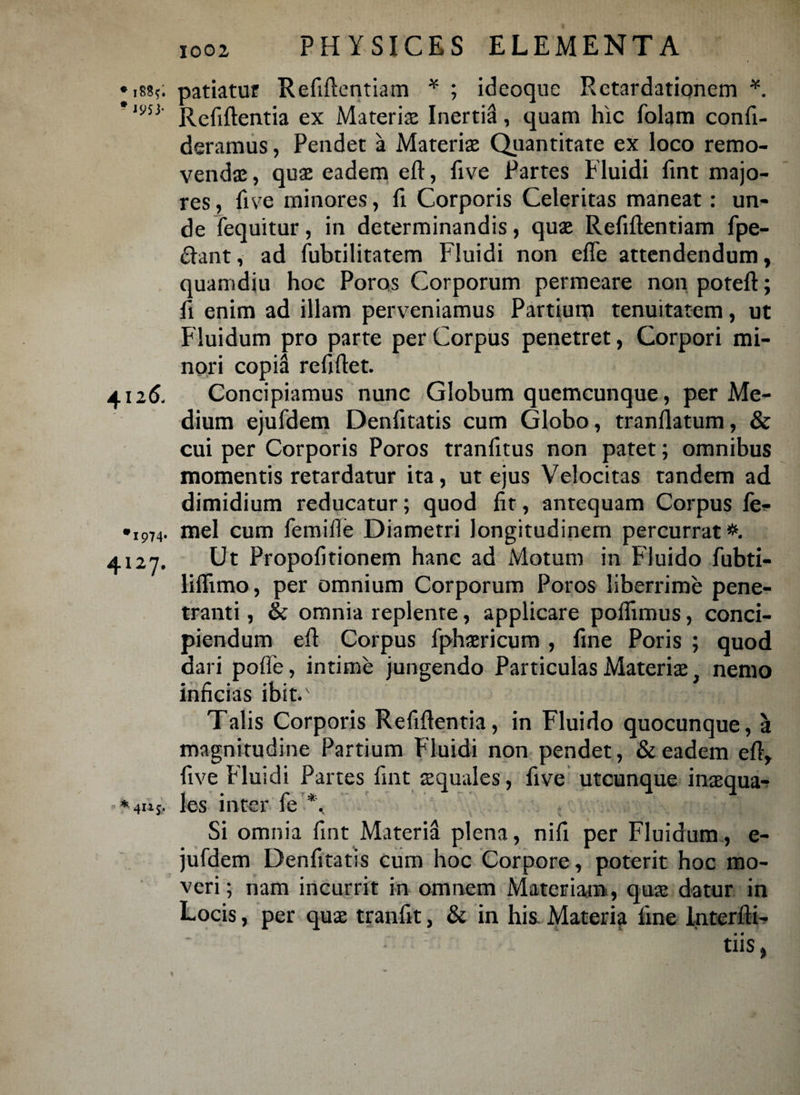 * i885; patiatur Refiftcntiam * ; ideoque Retardationem *. * mi- Rc^ftentia ex Materias Inertia, quam hic folam confi- deramus, Pendet a Materias Quantitate ex loco remo¬ vendas, quae eadem eft, five Partes Fluidi fint majo¬ res , five minores, fi Corporis Celeritas maneat: un¬ de fequitur, in determinandis, quae Refiftentiam {pe¬ dant, ad fubtilitatem Fluidi non effe attendendum, quamdiu hoc Poros Corporum permeare non potefl; fi enim ad illam perveniamus Partium tenuitatem, ut Fluidum pro parte per Corpus penetret, Corpori mi¬ nori copiS refiftet. 4126. Concipiamus nunc Globum quemcunque, per Me¬ dium ejufdem Denfitatis cum Globo, tranflatum, & cui per Corporis Poros tranfitus non patet; omnibus momentis retardatur ita, ut ejus Velocitas tandem ad dimidium reducatur; quod fit, antequam Corpus fe* •i974. mei cum femille Diametri longitudinem percurrat*. 4127. Ut Propofitionem hanc ad Motum in Fluido fubti- liflimo, per omnium Corporum Poros liberrime pene¬ tranti , & omnia replente, applicare pollimus, conci¬ piendum efl Corpus fphaericum , fine Poris ; quod dari poffe, intime jungendo Particulas Materias, nemo inficias ibit.' Talis Corporis Refiftentia, in Fluido quocunque, a magnitudine Partium Fluidi non pendet, & eadem efl, five bluidi Partes fint aquales, five utcunque inasqua- * 4115. Ies inter fe Si omnia fint Materisl plena, nifi per Fluidum, e- jufdem Denfitatis cum hoc Corpore, poterit hoc mo¬ veri; nam incurrit in omnem Materiam, quas datur in Locis, per quae tranfit, & in his. Materia fine interfti- tiis,
