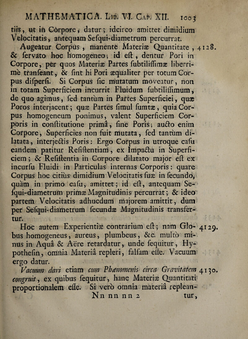 tifs, ut in Corpore, datur; idcirco amittet dimidium Velocitatis > antequam Sefqui-diametrum percurrat. Augeatur Corpus , manente Materis Quantitate , 4128. & fervato hoc homogeneo; id eft , dentur Pori in Corpore, per quos Materis Partes fubtiliflimae liberri¬ me tranfeant, ite fint hi Pori aequaliter per totum Car¬ pus difperfi. Si Corpus fic mutatum moveatur, non in totam Superficiem incurrit Fluidum fubtiliflimum, de quo agimus, fed tantum in Partes Superficiei, quae Poros interjacent ; quae Partes fimul fumtae, quia Cor¬ pus homogeneum ponimus, valent Superficiem Cor¬ poris in confli tutione prim^, fine Poris; au&o enim Corpore, Superficies non fuit mutata, fed tantum di¬ latata, interje&is Poris: Ergo Corpus in utroque cafu eandem patitur Refiflentiam, ex Impa&u in Superfi¬ ciem ; 8c Refiftentia in Corpore dilatato major eft ex incurfu Fluidi in Particulas internas Corporis: quare Corpus hoc citius dimidium Velocitatisfus infecundo, quam in primo cafu, amittet; id eft, antequam Se- fqui-diametrum primae Magnitudinis percurrat; & ideo partem Velocitatis adhucdum majorem amittit, dum per Sefqui-diametrum fecundae Magnitudinis transfer¬ tur. - Hoc autem Experientiae contrarium eft; nam GIo- 4129. bus homogeneus, aureus, plumbeus, &c. multo mi¬ nus in Aqua & Aere retardatur, unde fequitur, Hy- pothefin, omnia Materia repleri, falfam efie. Vacuum ergo datur. . ' Vacuum dari etiam cum Vhanomenis Circa Gravitatem 4130. congruit, ex quibus fequitur, hanc Materias Quantitati proportionalem efle. Si vero omnia materia replean- N n n n n n 2 tur,