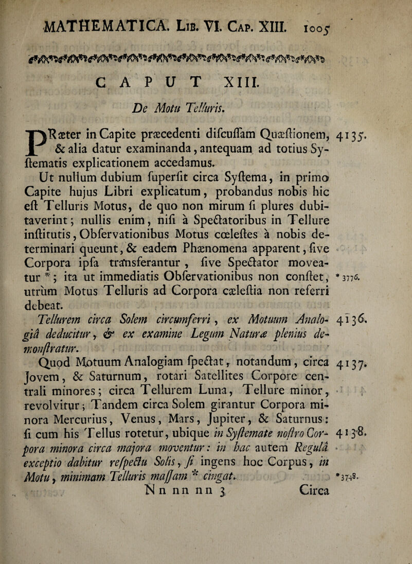 CAPUT XIII. De Motu Telluris. PRaeter in Capite procedenti difcuffam Quadlionem, 4135. & alia datur examinanda, antequam ad totius Sy- flematis explicationem accedamus. Ut nullum dubium fuperlit circa Syflema, in primo Capite hujus Libri explicatum, probandus nobis hic eft Telluris Motus, de quo non mirum fi plures dubi¬ taverint; nullis enim, nili a Spe&atoribus in Tellure inflitutis, Obfervationibus Motus ccelefles a nobis de¬ terminari queunt, & eadem Phaenomena apparent, live Corpora ipfa trafnsferantur , five Spe&ator movea¬ tur *; ita ut immediatis Obfervationibus non conflet, * 377«. utrum Motus Telluris ad Corpora caeleflia non referri debeat. Tellurem circa Solem circumferri, ex Motuum Analo- 4136. gici deducitur, & ex examine Legum Natura plenius de¬ mon flratur. \ Quod Motuum Analogiam fpe&at, notandum , circa 4137. Jovem, & Saturnum, rotari Satellites Corpore cen¬ trali minores; circa Tellurem Luna, Tellure minor, revolvitur; Tandem circa Solem girantur Corpora mi¬ nora Mercurius, Venus, Mars, Jupiter, & Saturnus: fi cum his Tellus rotetur, ubique inSyftemate no liro Cor- 4138* pora minora circa majora moventur: in hac autem Regula • exceptio dabitur refpeftu Solis, fi ingens hoc Corpus, in Motu, minimam Telluris majjam * cingat. N n n n n n 3 Circa *3T-^S.