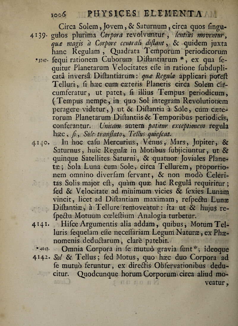 Circa Solem,Jovem,& Saturnum,circa quos flngu- 4i39- gulos plurima Corpora revolvuntur , lentius moventur, qu<e magis a Corpore centrali diftant, & quidem juxta hanc Regulam , Quadrata Temporum periodicorum •3747- fequi rationem Cuborum Diftantiarum *, ex qua fe- quitur Planetarum Velocitates efle in ratione fubdupli- catd inversa Diftantiarum: qu<e Regula applicari pofeft Telluri, fi h$e cum eseteris Planetis circa Solem cir¬ cumferatur, ut patet, fi illius Tempus periodicum, (Tempus nempe, in quo Sol integram Revolutionem peragere videtur,) ut & Diftantia a Sole, cum cete¬ rorum Planetarum Diftantiis&: Temporibus periodicis, conferantur. Unicam autem patitur exceptionem regula hsc, fi, Sole, tr an flato, Tellus quie/cat. 4140. In hoc cafu Mercurius, Venus, Mars, Jupiter, & Saturnus, huic Regule in Motibus fubjiciuntur, ut & quinque Satellites Saturni, & quatuor Joviales Plane- te; Sola Luna cum Sole, circa Tellurem, proportio¬ nem omnino diverfam fervant, & non modo Celeri¬ tas Solis major eft, quam que hac Regula requiritur; fed & Velocitate ad minimum vicies & fexies Lunam vincit, licet ad Diftantiam maximam, refpe&u Lune Diftantie, a Tellure removeatur: ita ut & hujus re- fpe&u Motuum coeleftium Analogia turbetur. 4141. Hifce Argumentis alia addam, quibus, Motum Tel¬ luris fequelam efle neceflariam Legum Nature, ex Phe- nomenis deduflarum, clare patebit. •4047. Omnia Corpora in fe mutuo gravia funt*; ideoque 4142. Sol & Tellus; fed Motus, quo' hec duo Corpora ad fe mutuo feruntur, ex dire&is Obfervationibus dedu¬ citur. Quodcunque horum Corporum circa aliud mo- 1 ' veatur 9
