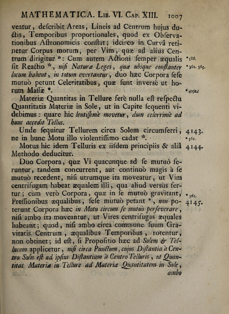 veatur, defcribit Areas, Lineis ad Centrum hujus du¬ itis, Temporibus proportionales, quod ex Obferva- tionibus Aftronomicis conflat; idcirco in Curva reti¬ netur Corpus motum, per Vim, quae ad alius Cen¬ trum dirigitur *: Cum autem Aitioni femper aequalis *s86- flt Reaitio *, nifi Natura Leges, qua ubique conflant er * 3^1.3«s- locum habent, in totum evertantur, duo hac Corpora fefe mutuo petunt Celeritatibus, quae funt inverse ut ho¬ rum Matiae *. * 409M Materiae Quantitas in Tellure fere nulla efl refpeitu Quantitatis Materiae in Sole, ut in Capite fequenti vi¬ debimus: quare hic lentijjime movetur, dum celerrime ad hunc accedit Tellus. Unde fequitur Tellurem circa Solem circumferri, 4143. ne in hunc Motu illo violentiflimo cadat *. * 56i. Motus hic idem Telluris ex iifdem principiis & alii 4144. Methodo deducitur. Duo Corpora, quae Vi quacunque ad fe mutuo fe¬ runtur, tandem concurrent, aut continuo magis a fe mutuo recedent, niti utrumque ita moveatur, ut Vim centrifugam habeat aequalem illi, qua aliud versus fer¬ tur; ciim vero Corpora, quae in fe mutuo gravitant, . 6u PrelTionibus aequalibus, fefe mutuo petant *, non po- 4145. terunt Corpora haec in Motu circum fe mutuo perfeverare, nifi ambo ita moveantur, ut Vires centrifugas aequales habeant; quod, nili ambo circa commune fuum Gra¬ vitatis Centrum , aequalibus Temporibus , rotentur, non obtinet; id efl, fi Propofitio haec ad Solem & Tel¬ lurem applicetur, nifi circa Panflttm, cujus Diflantia a Cen¬ tro Solis efl ad ipfius Diflantiam d Centro Telluris, ut Quan¬ titas Materia in Tellure ad Materia Quantitatem in Sole, ambo