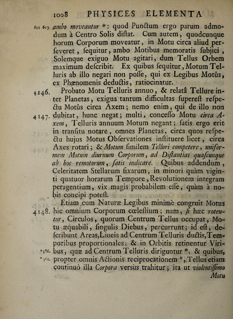 4*47' 6n 613. ambo moveantur *: quod Pun&um ergo parum admo¬ dum a Centro Solis diftat. Cum autem, quodcunque horum Corporum moveatur, in Motu circa aliud per- feveret, fequitur, ambo Motibus memoratis fubjici , Solemque exiguo Motu agitari, dum Tellus Orbem maximum defcribit. Ex quibus fequitur, Motum Tel¬ luris ab illo negari non polle, qui ex Legibus Motus, ex Phaenomenis dedu&is, ratiocinatur. 4146. Probato Motu Telluris annuo, & relata! Tellure in- > ter Planetas, exigua tantum difficultas fuperefl: refpe- £tu Motus circa Axem; nemo enim, qui de illo non dubitat, hunc negat; multi, conceflo Motu circa A• xem, Telluris annuum Motum negant; fatis ergo erit in tranfitu notare, omnes Planetas, circa quos refpe- £tu hujus Motus Obfervationes inftituere licet, circa Axes rotari; & Motum fimilem Telluri competere, unifor¬ mem Motum diurnum Corporum, ad Diftantias quafcunque ab hoc remotorum, fatis indicare. Quibus addendum , Celeritatem Stellarum fixarum, in minori quam vigin- ti quatuor horarum Tempore, Revolutionem integram peragentium, vix magis probabilem efie, quam a no¬ bis concipi potefl. Etiam cum Naturae Legibus minime congruit Motus 4148. hic omnium Corporum cceleftium; nam, /i haec roten¬ tur, Circulos, quorum Centrum Tellus occupat, Mo¬ tu aequabili, fingulis Diebus, percurrunt; id eft, de- fcribunt Areas,Lineis ad Centrum Telluris du£tis,Tem- aoribus proportionales; & in Orbitis retinentur Viri- aus, quae ad Centrum Telluris diriguntur & quibus, propter omnis Aftionis reciprocationem *, Tellus etiam continuo illa Corpora versus trahitur; ita ut violentiffimo Motu 5S6. /