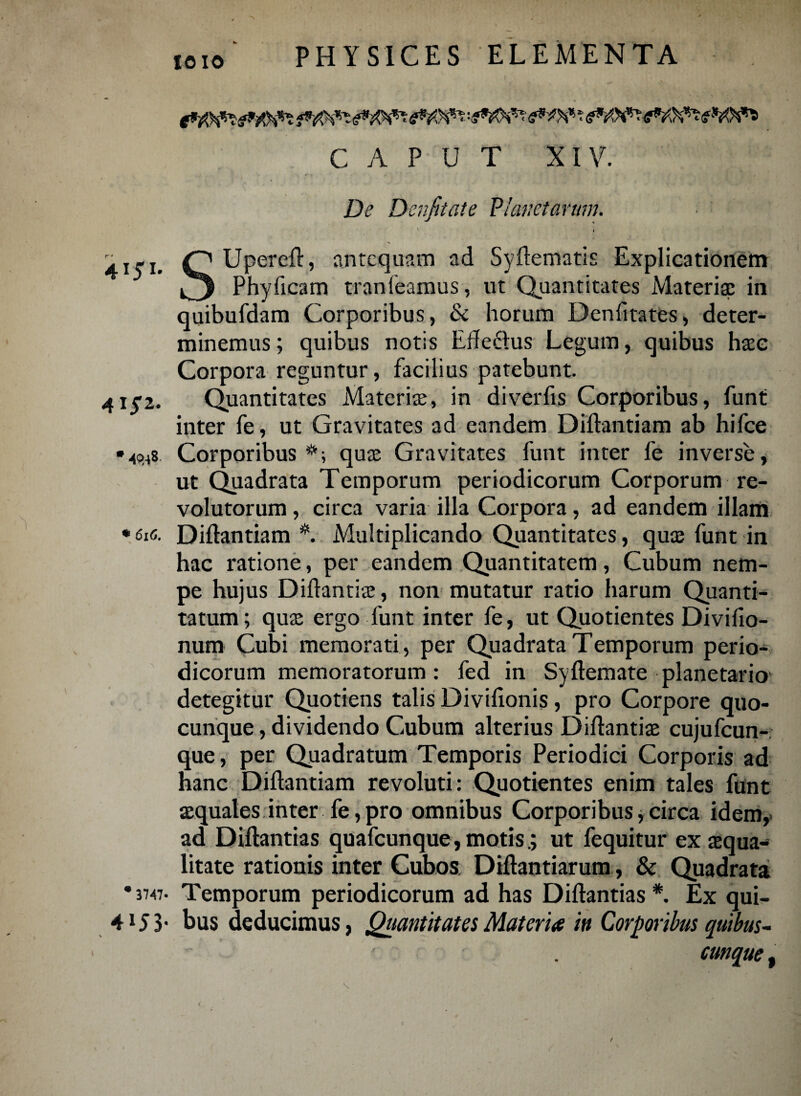 4151 415-2 •4048 !i CAPUT XIV. De Denfitate Planetarum. i 's Upereft, antequam ad Syftematis Explicationem Phyficam tran (eamus, ut Quantitates Materiae in quibufdam Corporibus, & horum Denfitates, deter¬ minemus ; quibus notis Efte&us Legum, quibus haec Corpora reguntur, facilius patebunt. Quantitates Materis, in diverfis Corporibus, funt inter fe, ut Gravitates ad eandem Diftantiam ab hifce Corporibus *; quae Gravitates funt inter fe inverse, ut Quadrata Temporum periodicorum Corporum re¬ volutorum , circa varia illa Corpora, ad eandem illam * 616. Diftantiam Multiplicando Quantitates, quae funt in hac ratione, per eandem Quantitatem, Cubum nem¬ pe hujus Diftantiae, non mutatur ratio harum Quanti¬ tatum ; quae ergo funt inter fe, ut Quotientes Divifio- num Cubi memorati, per Quadrata Temporum perio¬ dicorum memoratorum: fed in Syftemate planetario detegitur Quotiens talis Divifionis, pro Corpore quo- cunque, dividendo Cubum alterius Diftantiae cujufcun- que, per Quadratum Temporis Periodici Corporis ad hanc Diftantiam revoluti: Quotientes enim tales funt aequales inter fe, pro omnibus Corporibus, circa idem, ad Diftantias quafcunque, motisut fequitur ex squa¬ litate rationis inter Cubos Diftantiarum , & Quadrata Temporum periodicorum ad has Diftantias *. Ex qui¬ bus deducimus, Quantitates Materia in Corporibus quibus- cunque , * 3747 4153