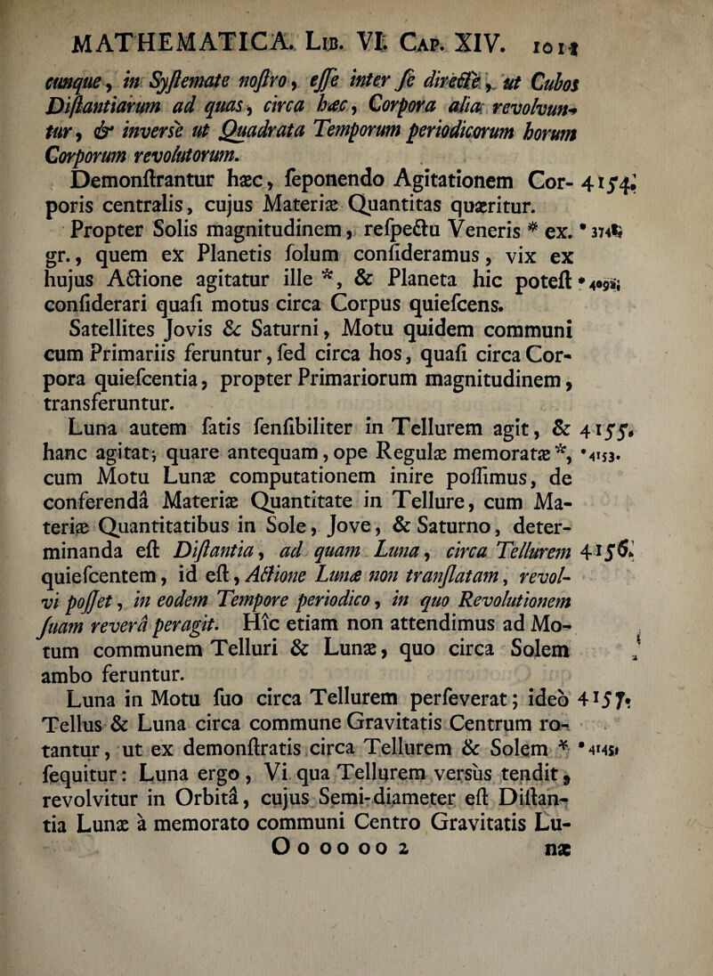 cunque, in Syfiemate nofiro, ejfe inter fe direfife, Diftantiarum ad quas, circa hac, Corpora alia; revolvunt tur, <&* inverse ut Quadrata Temporum periodicorum horum Corporum revolutorum. Demonftrantur haec, feponendo Agitationem Cor- 415’^ poris centralis, cujus Materias Quantitas quaeritur. Propter Solis magnitudinem, refpe&u Veneris # ex. * 374*» gr., quem ex Planetis folum confideramus, vix ex hujus A&ione agitatur ille*, & Planeta hic poteft*4«9»j confiderari quali motus circa Corpus quiefeens. Satellites Jovis & Saturni, Motu quidem communi cum Primariis feruntur, fed circa hos, quali circa Cor¬ pora quiefeentia, propter Primariorum magnitudinem, transferuntur. Luna autem fatis fenfibiliter in Tellurem agit, & 4lyy, hanc agitati quare antequam,ope Regulae memoratae*, *4i$3. cum Motu Lunae computationem inire polfimus, de conferenda Materiae Quantitate in Tellure, cum Ma¬ teriae Quantitatibus in Sole, Jove, & Saturno, deter¬ minanda eft Diftantia, ad quam Luna, circa Tellurem 415& quiefeentem, id eft, Atlione Luna non tranjlatam, revol¬ vi pojjet, in eodem Tempore periodico, in quo Revolutionem luam revera peragit. Hic etiam non attendimus ad Mo¬ tum communem Telluri & Lunae, quo circa Solem ambo feruntur. Luna in Motu fuo circa Tellurem perfeverat; ideo 4*57? Tellus & Luna circa commune Gravitatis Centrum ro¬ tantur , ut ex demonftratis circa Tellurem & Solem * * 4145* fequitur: Luna ergo , Vi qua Tellurem versus tendit, revolvitur in Orbiti, cujus Scmi- diameter eft Diftan¬ tia Lunx a memorato communi Centro Gravitatis Lu- O000002 nae