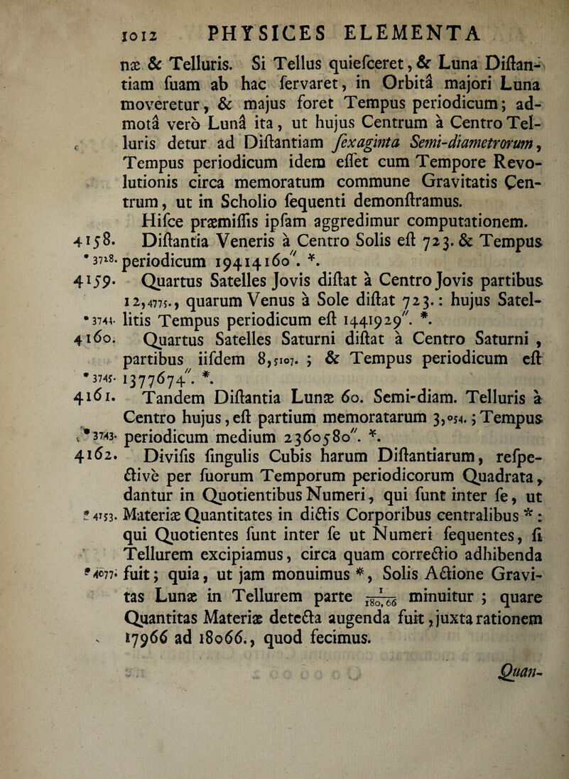 nae & Telluris. Si Tellus quiefceret, & Luna Diftan- tiam fuam ab hac fervaret, in Orbiti majori Luna moveretur, & majus foret Tempus periodicum; ad¬ mota vero Luntl ita, ut hujus Centrum a Centro Tel- f luris detur ad Diftantiam fexagmta Senu-diametrorwn, Tempus periodicum idem eflet cum Tempore Revo¬ lutionis circa memoratum commune Gravitatis Cen¬ trum , ut in Scholio fequenti demonftramus. Hifce praemiflis ipfam aggredimur computationem. 4158. Diftanfia Veneris a Centro Solis eft 723. & Tempus ' 3718. periodicum 19414160 '. *. 4159' Quartus Satelles Jovis diftat a Centro Jovis partibus 12,4775., quarum Venus a Sole diftat 723.: hujus Satel- •3741 litis Tempus periodicum eft 1441929. *. 4160. Quartus Satelles Saturni diftat a Centro Saturni , partibus iifdem 8,jio7. ; & Tempus periodicum eft *374s- 1377674. *. 4161. Tandem Diftantia Lunae 60. Semi-diam. Telluris a Centro hujus, eft partium memoratarum 3,054.; Tempus <. *3X43- periodicum medium 2360580. *. 4162. Divifis lingulis Cubis harum Diftantiarum, refpe- ftive per fuorum Temporum periodicorum Quadrata, dantur in Quotientibus Numeri, qui funt inter fe, ut * 41J3. Materiae Quantitates in dittis Corporibus centralibus * t qui Quotientes funt inter fe ut Numeri fequentes, li Tellurem excipiamus, circa quam correftio adhibenda fuit; quia, ut jam monuimus *, Solis Aftione Gravi¬ tas Lunae in Tellurem parte ,-^7^ minuitur ; quare Quantitas Materiae detefta augenda fuit, juxta rationem »7966 ad 18066., quod fecimus. Qttan-