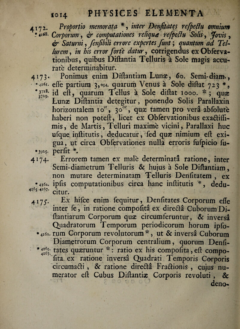 4172. Proportio memorata *, inter Denjkates refpeftu omnium Corporum, & computationes reliqua refpeBu Solis , Jovis, dr Saturni, fenfibili errore expertes funt; quantum ad Tel¬ lurem , /« mw forte datur, corrigendus ex Obferva- tionibus, quibus Diftantia Telluris a Sole magis accu¬ rate determinabitur. 4173. Ponimus enim Diftantiam Lunae, 60. Semi-diam., elTe partium 3,054. quarum Venus a Sole diftat 723 ,J77*®; id eft, quarum Tellus a Sole diflat 1000. *; quae Lunae Diftantia detegitur, ponendo Solis Parallaxin horizontalem 10, 3o, quae tamen pro vera abfolute haberi non poteft, licet ex Obfervationibus exattifli- mis, de Martis, Telluri maxime vicini, Parallaxi huc ufque inftitutis, deducatur, 'fed quae nimium eft exi¬ gua, ut circa Obfervationes nulla erroris fufpicio fu- perfit *. Errorem tamen ex male determinati ratione, inter Semi-diametrum Telluris & hujus a Sole Diftantiam, non mutare determinatam Telluris Denfitatem , ex •416». ipfis computationibus circa hanc inftitutis *, dedu- 4165.4167. r- r . 7 citur. 4173. Ex hifce enim fequitur, Denfitates Corporum efte inter fe, in ratione compoftti ex dire&a Cuborum Di- ftantiarum Corporum quae circumferuntur, & inversi Quadratorum Temporum periodicorum horum ipfo- • 4161. rum Corporum revolutorum *, ut & inversi Cuborum Diametrorum Corporum centralium, quorum Denfi- tates quaeruntur *: ratio ex his compofita,eft compo- ftta ex ratione inversi Quadrati Temporis Corporis circuma&i , & ratione diretti Fra&ionis , cujus nu¬ merator eft Cubus Diftantiae Corporis revoluti , & deno- •iw- 4l %
