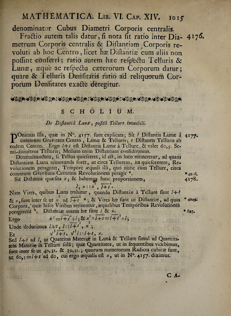 denominator Cubus Diametri Corporis centralis. Fraftio autem talis datur,fi nota fit ratio inter Dia¬ metrum Corporis centralis & Diflantiam Corporis re¬ voluti ab hoc Centro, licet ha; Diftanria; cum aliis non poflint conferri ; ratio autem hxc refp'e£lu Telluris & Luna;, teque ac refpedu caeterorum Corporum datur; quare & Telluris Denfitatis ratio ad reliquorum Cor¬ porum Denfitates exadte detegitur. , . „ » . . . ... /•. . S C H O L I U M. •* * • ^ • ‘t De Diftantia Luna, pofttd Tellure immobili. POnimus illa, quae in N°. 415*7. funt explicata; Sit / Diftantia Lunae a communi Gravitatis Centro , Lunae & Telluris; t Diftantia Telluris ab eodem Centro. Ergo /+/ eft Dillantia Lunae a Tellure, & valet 60,5. Se- mi-diametros Telluris; Mediam enim Diftantiam confideramus. Determinandum, ft Tellus quiefeeret, id eft, in loco retineretur, ad quatn Diftantiam. Luna removenda foret, ut circa Tellurem, ita quiefeentem, Re* volutionem perageret. Tempore aequali illi, quo nunc cum Tellure, circa commune Gravitatis Centrum Revolutionem peragit *. Sit Diftantia quaefita x; habemj^ hanc proportionem , l y X l • X 9 / 4* / • Nam Vires, quibus Luna trahitur , quando Diftantia; a Tellure funt /+/ 2, ^ Sc a*,funt inter fe ut x ad /+/ #; &c Vires hae funt ut Diftantia;, ad quas Corpora,* quae hifce Viribus retinentur,aequalibus Temporibus Revolutiones peragerent *. Diftantia; autem hae funt /6c x. Rrgo x3z=rl“bt x/;SL x x/; Unde deducimus /4-/, /::/ + * , * j Et v/3/+/1 V31:;/+/, Af. Sed /+£ ad /, ut Quantitas Materiae in Luna Sc Tellure fimul ad Quantita* tem Materiae in Tellure fola; quae Quantitates, ut in fequentibus videbimus, funt inter fe ut 40,31. & ^,31.; quorum numerorum Radices cubicae funt, ut (5o,s =/+/ ad do, cui ergo aequalis eft ut in N°. 41 f/. diximus. -• A C A 4I7<5. 4177. *4I<& 4178. * 4049;