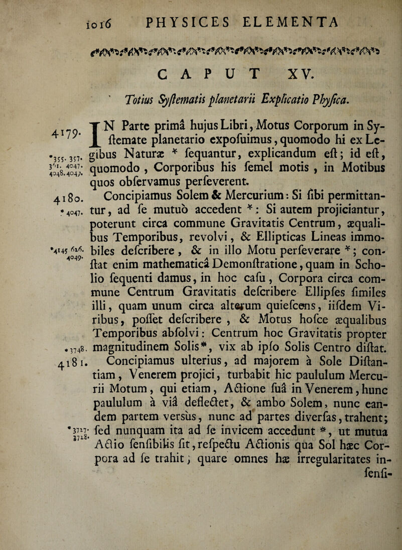 CAPUT XV. Totius Syftematis planetarii Explicatio Phyjica. • * . ’ V * / . y N Parte prima hujus Libri, Motus Corporum in Sy- 4 1ftemate planetario expofuimus, quomodo hi ex Le- *35s 357- gibus Naturae * fequantur, explicandum eft; id eft, v&wl quomodo , Corporibus his femel motis , in Motibus quos obfervamus perfeverent. 4180. Concipiamus Solem & Mercurium: Si fibi permittan- * .,047. tur, ad fe mutuo accedent *; Si autem projiciantur, poterunt circa commune Gravitatis Centrum, ecquali¬ bus Temporibus, revolvi, & Ellipticas Lineas immo- V45 m- biles deferibere , & in illo Motu perfeverare *; con- 4 flat enim mathematica Demonftratione, quam in Scho- lio fequenti damus, in hoc cafu, Corpora circa com¬ mune Centrum Gravitatis deferibere Ellipfes fimiles illi, quam unum circa alterum quiefeens, iifdem Vi¬ ribus, poflet deferibere , & Motus hofce asqualibus Temporibus abfolvi: Centrum hoc Gravitatis propter .,748. magnitudinem Solis*, vix ab ipfo Solis Centro diftat. 4181. Concipiamus ulterius, ad majorem a Sole Diftan- tiam, Venerem projici, turbabit hic paululum Mercu¬ rii Motum, qui etiam, A&ione M in Venerem, hunc paululum a vii defle&et, & ambo Solem, nunc ean¬ dem partem versus, nunc ad partes diverfas,trahent; * fed nunquam ita ad fe invicem accedunt *, ut mutua Aftio fenfibihs fit,refpe&u A&ionis qua Sol haec Cor¬ pora ad fe trahit; quare omnes hx irregularitates in- fenfl-