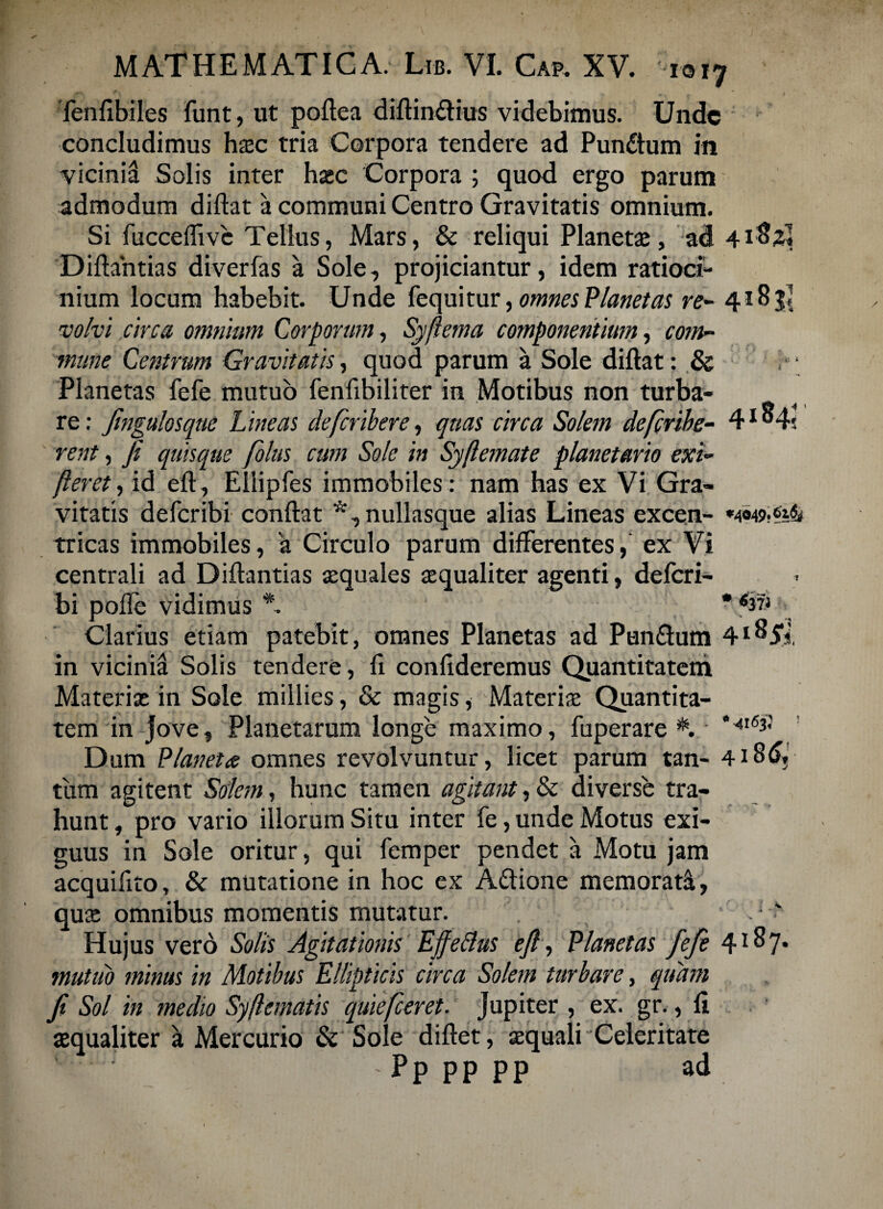 fenfibiles funt, ut poftea diftinttius videbimus. Unde concludimus hxc tria Corpora tendere ad Pundtum in vicinia Solis inter haec Corpora ; quod ergo parum admodum diftat a communi Centro Gravitatis omnium. Si fucceffive Tellus, Mars, & reliqui Planetae, ad 41$2« Diftantias diverfas a Sole, projiciantur, idem ratioci¬ nium locum habebit. Unde fequitur, omnes Planetas re- 4185! volvi circa omnium Corporum, Syfiema componentium, com¬ mune Centrum Gravitatis, quod parum a Sole diftat: & 0 * Planetas fefe mutuo fenfibiliter in Motibus non turba¬ re: Jingulosque Lineas deferibere, quas circa Solem deferibe- 41 ^4; rent, ji quisque folus cum Sole in Syflemate planetario exi- fleret, id eft, Ellipfes immobiles : nam has ex Vi Gra¬ vitatis deferibi conftat *,nullasque alias Lineas excen- *4«49.^& tricas immobiles, 'a Circulo parum differentes, ex Vi centrali ad Diftantias aequales aequaliter agenti, deferi¬ bi poffe vidimus A * Clarius etiam patebit, omnes Planetas ad Punftum in vicinia Solis tendere, fi confideremus Quantitatem Materiae in Sole millies, & magis, Materiae Quantita¬ tem in Jove, Planetarum longe maximo, fuperare #. Ut6i' ' Dum Planetae omnes revolvuntur, licet parum tan- 4i8d?! tum agitent Solem, hunc tamen agitant, & diverse tra¬ hunt , pro vario illorum Situ inter fe, unde Motus exi¬ guus in Sole oritur, qui femper pendet a Motu jam acquifito, & mutatione in hoc ex A&ione memorata, qua; omnibus momentis mutatur. \ Hujus vero Solis Agitationis EffeBus ejl, Planetas fefe 4*^7* mutuo minus in Motibus Ellipticis circa Solem turbare, quam Ji Sol in medio Syftematis quiefeeret. Jupiter , ex. gr., fi aequaliter a Mercurio & Sole diftet, aequali Celeritate - P p p p p p ad