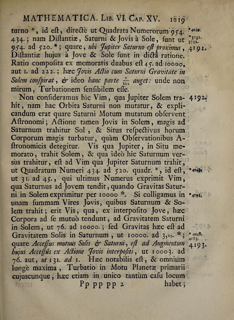 turno *, id eft, dire&e ut Quadrata Numerorum95-4. 434.; nam Diftantiae, Saturni & Jovis a Sole, funt ut 954. ad 520. *; quare, ubi Jupiter Saturno e(l proximus, 4191. Diftantiae hujus a Jove & Sole funt in di£ia ratione. Ratio compofita ex memoratis duabus eft 45. ad ioooo, aut 1. ad 222.; haec Jovis AB io cum Saturni Gravitate in Solem confpirat, & ideo hanc parte ~ auget: unde non mirum, Turbationem fenftbilem efle. Non confideramus hic Vim, qua Jupiter Solem tra- 419zi hit, nam hac Orbita Saturni non mutatur, & expli¬ candum erat quare Saturni Motum mutatum obfervent Aftronomi; A&ione tamen Jovis in Solem, magis ad Saturnum trahitur Sol , & Situs refpe&ivus horum Corporum magis turbatur, quam Obfervationibus A- ftronomicis detegitur. Vis qua Jupiter, in Situ me¬ morato , trahit Solem, & qua ideo hic Saturnum ver¬ sus trahitur, eft ad Vim qua Jupiter Saturnum trahit, ut Quadratum Numeri 434. ad 520. quadr. *, id eft, ut 31. ad 43“., qui ultimus Numerus exprimit Vim, qua Saturnus ad Jovem tendit, quando Gravitas Satur¬ ni in Solem exprimitur per ioooo *. Si colligamus in unam fummam Vires Jovis, quibus Saturnum & So¬ lem trahit; erit Vis, qua, ex interpofito Jove, haec Corpora ad fe mutuo tendunt, ad Gravitatem Saturni in Solem, ut 76. ad ioooo.; fed Gravitas haec eft ad Gravitatem Solis in Saturnum , ut ioooo. ad 3,15. *; quare Accejjus mutum Solis & Saturni, efl ad Augmentum 4193. hujus Accefjus ex ABione Jovis interpoflti, ut 1000 3. ad 76. aut, ut 131. ad 1. Haec notabilis eft, & omnium longe maxima , Turbatio in Motu Planetae primarii cujuscunque, haec etiam in unico tantum cafu locum P p p p p p 2 habet;