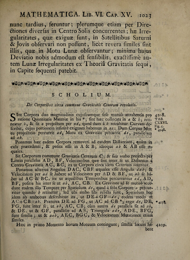 nunc tardius, feruntur; plerumque etiam per Dire¬ ctiones diverfas in Centro Solis concurrentes; has Irre¬ gularitates, quae exiguae funt, in Satellitibus Saturni & Jovis obfervari non poffunt, licet revera fimiles fint illis, quae in Motu Lunae obfervantur; minima hujus Deviatio nobis admodum efl: fenfibilis; exa&iffime au¬ tem Lunae Irregularitates ex Theoria Gravitatis fequi, in Capite fequenti patebit. S C H O L I U M. De Corporibus circa commune Gravitatis Centrum revolutis. Sint Corpora duo magnitudinis cujufcumque fefe mutuo attrahentia pro ratione Quantitatis Materias in his #; fint hasc collocata in a Sc b; reti¬ neatur b, 6c fit a projedtum per ad, quod dum a b retrahitur Curvam de- fcribit, cujus portionem infinite exiguam habemus in a.e: Dum Corpus Mo¬ tu projedhtio percurrit ad, Motu ex Gravitate percurrit de, parallelam ad ab. t>Cl Ponamus haec eadem Corpora removeri ad eandem Diilantiam, quam in cafu praecedenti, &: pofita elfe in A & B; ideoque a b & AB e ile quales. :: iJ ‘ [ Sit Corporum commune Gravitatis Centrum C; &■ fint ambo proje&a p£r Lineas parallelas AD, BF, Velocitatibus quse fint inter fe ut Diihntiae a Centro Gravitatis AC, BC, ita ut Corpora circa idem Centrum rotentur. Ponamus ulterius Angulos DAC, CBF sequales efie Angulo dab\ & Velocitatem per ad fe habere ad Velocitates per AD BF, ut ab ie ha¬ bet ad AC & BC, ita ut asqualibus Temporibus percurrantur ad, AD, BF, pofitis his inter fe ut ab, AC, CB. Ex Gravitate ad fe mutuo acce¬ dunt eodem illo Tempore per Spatiolum de, quod a folo Corpore a percur¬ ritur quando b retinetur ; fed ubi ambo fibi relidta funt, Spatiolum hop idem ab amboous defcribitur ita, ut DE + GF-de ^ eodem modo ut AC + CB-^^. Praeterea DE ad FG, ut AC ad CB *• ergo de, DE, FG, funt inter fe; ut ab, AC, CB; cum autem de parallela fit ad ab, £c DE, ut 6c GF, parallelae ad AB, Triangula ad e, A DE, BFG, funt fimilia ; ut & aeb, AEC, BGC, Velocitatum Mutationes etiam fimiles. • ., , V-, t 4 bent ... « - % 42.08. TAB. CXXVI. Fig- 5- * 4048,