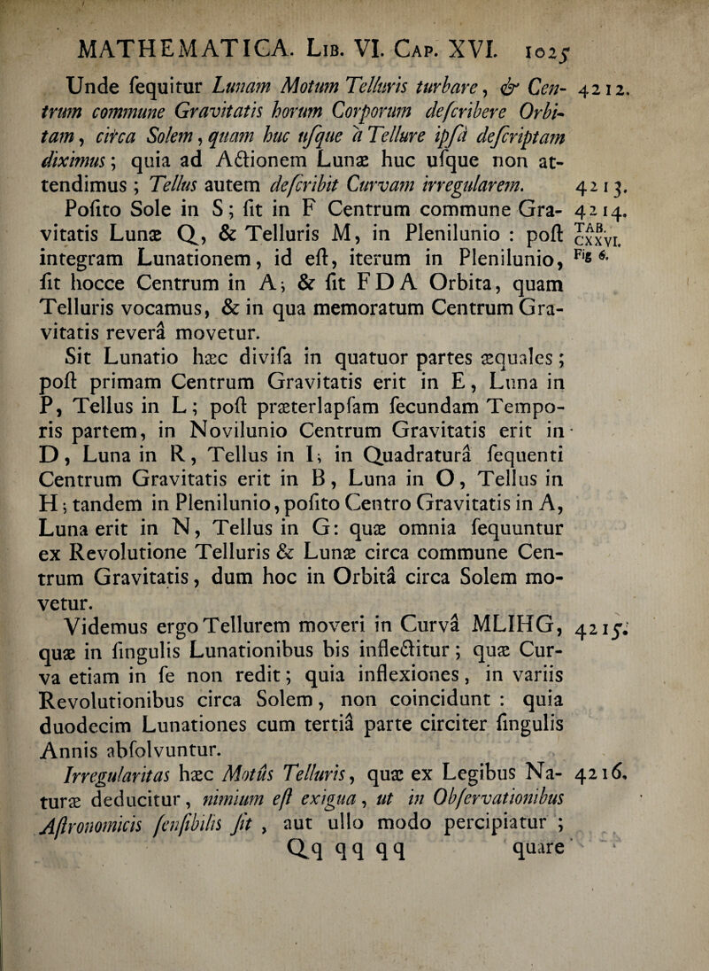 Unde fequitur Lunam Motum Telluris turbare, & Ccn- 4212. tram commune Gravitatis horum Corporum defcribere Orbi¬ tam , circa Solem, quam huc nfque a Tellure ipfd de/criptam diximus; quia ad Adtionem Lunae huc ufque non at¬ tendimus ; Tellus autem defcribit Curvam irregularem. 4213. Pofito Sole in S; fit in F Centrum commune Gra- 4:114. vitatis Lunae Q, & Telluris M, in Plenilunio : pofi cxxvi. integram Lunationem, id eft, iterum in Plenilunio, Fis 6- fit hocce Centrum in A; & fit F D A Orbita, quam Telluris vocamus, & in qua memoratum Centrum Gra¬ vitatis reversi movetur. Sit Lunatio haec divifa in quatuor partes aequales; pofi primam Centrum Gravitatis erit in E, Luna in P, Tellus in L; pofi: praeterlapfam fecundam Tempo¬ ris partem, in Novilunio Centrum Gravitatis erit in- D, Luna in R, Tellus in L in Quadratura fequenti Centrum Gravitatis erit in B, Luna in O, Tellus in H; tandem in Plenilunio, pofito Centro Gravitatis in A, Luna erit in N, Tellus in G: quae omnia fequuntur ex Revolutione Telluris & Lunae circa commune Cen¬ trum Gravitatis, dum hoc in Orbita circa Solem mo¬ vetur. Videmus ergo Tellurem moveri in Curva MLIHG, 4215; quae in fingulis Lunationibus bis infie&itur; quae Cur¬ va etiam in fe non redit; quia inflexiones, in variis Revolutionibus circa Solem, non coincidunt : quia duodecim Lunationes cum tertii parte circiter fingulis Annis abfolvuntur. Irregularitas haec Motus Telluris, quae ex Legibus Na- 4216. turae deducitur, nimium eft exigua, ut in Obfervationibus Aftronomicis fenjibdis Jit , aut ullo modo percipiatur ; Q.q q q q q quare