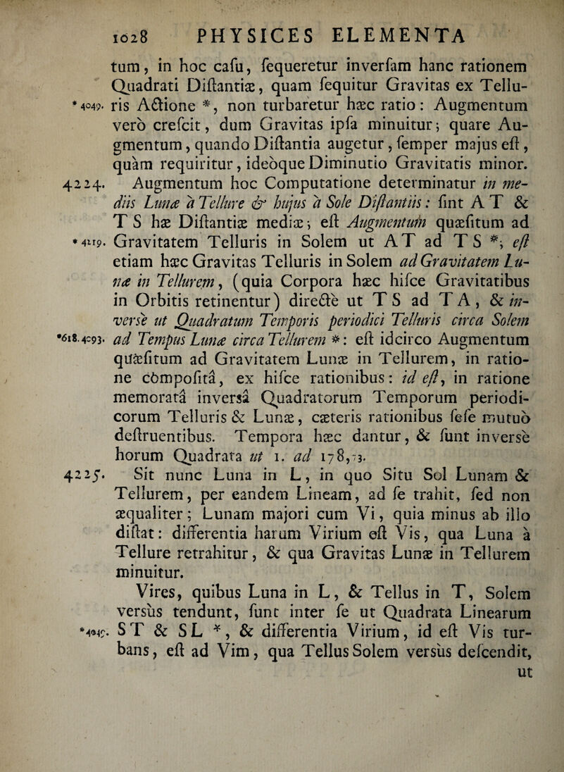 tum, in hoc cafu, fequeretur inverfam hanc rationem Quadrati Diftantia;, quam fequitur Gravitas ex Tellu- * 4049- ris A&ione *, non turbaretur htec ratio: Augmentum vero crefcit, dum Gravitas ipfa minuitur; quare Au¬ gmentum , quando Diftantia augetur, femper majus eft, quam requiritur, ideoque Diminutio Gravitatis minor. 4224. Augmentum hoc Computatione determinatur in me¬ diis Luna d Tellure & hujus a Sole Difiantiis: fint A T & T S ha; Diftantia; media;; eft Augmentum qua;fitum ad ♦4119. Gravitatem Telluris in Solem ut AT ad T S e(l etiam ha;c Gravitas Telluris in Solem ad Gravitatem Lu¬ na in Tellurem, (quia Corpora ha;c hifce Gravitatibus in Orbitis retinentur) dire&e ut T S ad TA, lk in¬ verse ut Qiiadratum Temporis periodici Telluris circa Solem •618.4:93. ad Tempus Luna circaTellurem eft idcirco Augmentum qutefitum ad Gravitatem Luna; in Tellurem, in ratio¬ ne cbmpofini, ex hifce rationibus : id efl, in ratione memorata inversa Quadratorum Temporum periodi¬ corum Telluris & Luna;, c$teris rationibus fefe mutuo deftruentibus. Tempora haec dantur, & funt inverse horum Quadrata ut 1. ad 178,73. 4225. Sit nunc Luna in L, in quo Situ Sol Lunam & Tellurem, per eandem Lineam, ad fe trahit, fed non aequaliter; Lunam majori cum Vi, quia minus ab illo diftat: differentia harum Virium eft Vis, qua Luna a Tellure retrahitur, & qua Gravitas Luna; in Tellurem minuitur. , [0m Vires, quibus Luna in L, & Tellus in T, Solem versus tendunt, funt inter fe ut Quadrata Linearum *4«49. ST & SL *, & differentia Virium, id eft Vis tur¬ bans, eft ad Vim, qua Tellus Solem versus defcendit, ut