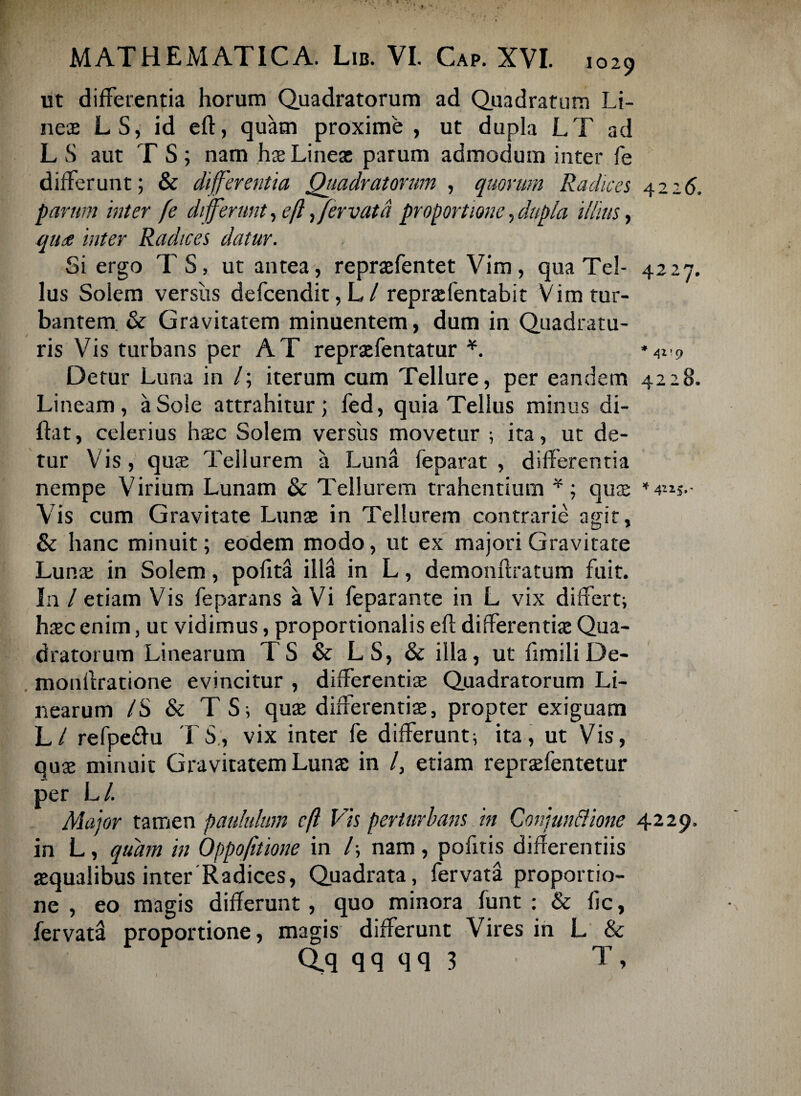 ut differentia horum Quadratorum ad Quadratum Li¬ neae LS, id eft, quam proxime , ut dupla LT ad L S aut T S ; nam hae Lineae parum admodum inter fe differunt; & differentia Quadratorum , quorum Radices 4226, parum inter fe differunt, efl,fervatd proportione, dupla illius, que inter Radices datur. Si ergo TS, ut antea, repraefentet Vim, qua Tei- 4227. Ius Solem versus defcendit, L / repraefentabit Vim tur¬ bantem & Gravitatem minuentem, dum in Quadratu¬ ris Vis turbans per AT repraefentatur *. Detur Luna in /; iterum cum Tellure, per eandem 4228. Lineam, a Sole attrahitur; fed, quia Tellus minus di- ftat, celerius hac Solem versus movetur i ita, ut de¬ tur Vis, quae Tellurem a Luna feparat , differentia nempe Virium Lunam & Tellurem trahentium *; qus *4«s.- Vis cum Gravitate Lunae in Tellurem contrarie agit, & hanc minuit; eodem modo, ut ex majori Gravitate Lunae in Solem, pofita ill3 in L, demonflratum fuit. In / etiam Vis feparans a Vi feparante in L vix differt; haec enim, uc vidimus, proportionalis efl differentiae Qua¬ dratorum Linearum TS & LS, & illa, ut fimiliDe- monflratione evincitur , differentis Quadratorum Li¬ nearum IS & T S; quae differentiae, propter exiguam L / refpe&u TS, vix inter fe differunt; ita, ut Vis, quae minuit Gravitatem Lunae in /, etiam repraefentetur per L/. Major tamen paululum efl Vis perturbans in Conjun&ione 4229. in L, quam in Oppofnione in /; nam , pofitis differentiis aequalibus inter Radices, Quadrata, fervata proportio¬ ne , eo magis differunt, quo minora funt : & fic, fervata proportione, magis differunt Vires in L & Qq q q q q 3 T ,