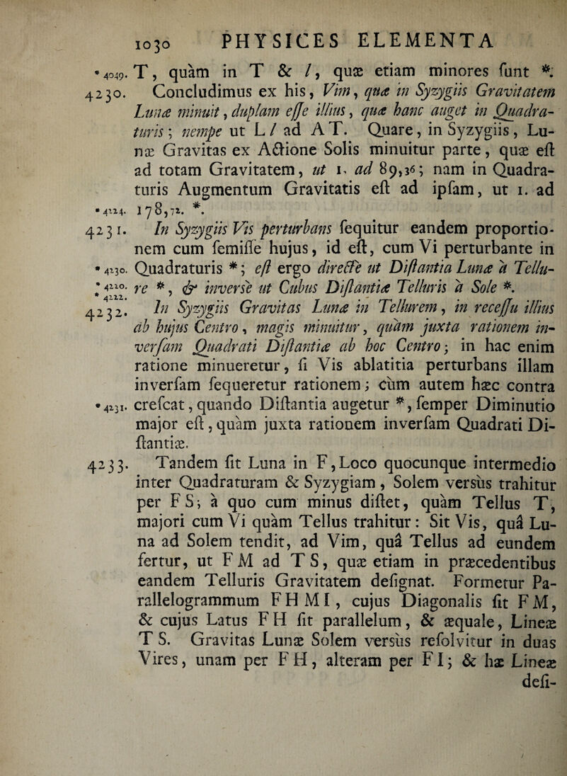 * 4049* 4230. * 4*14* 4231. * 4130. * 4 210. * 4122. 4232. * 4231. 4-3 3* 1030 PHYSICES ELEMENTA T, quam in T & /, qus etiam minores funt *. Concludimus ex his, Vim, qua in Syzygiis Gravitatem Lana minuit, duplam ejje illius, qua hanc auget in Quadra¬ turis ; nempe ut L/ ad AT. Quare, in Syzygiis, Lu¬ na; Gravitas ex A&ione Solis minuitur parte, qus eft ad totam Gravitatem, ut 1. ad 89,36; nam in Quadra¬ turis Augmentum Gravitatis eft ad ipfam, ut 1. ad 178,7». *. In Syzygiis Vis perturbatis fequitur eandem proportio¬ nem cum femifte hujus, id eft, cum Vi perturbante in Quadraturis *; eft ergo direffe ut Diftantia Luna a Tellu¬ re *, & inverse ut Cubus Diftantia Telluris a Sole *. In Syzygiis Gravitas Luna in Tellurem, in recefju illius db hujus Centro, magis minuitur, quam ‘juxta rationem in- verfam Quadrati Diftantia ab hoc Centro; in hac enim ratione minueretur, li Vis ablatitia perturbans illam in verfam fequeretur rationem; ciim autem hsc contra crefcat, quando Diftantia augetur *, femper Diminutio major eft, quam juxta rationem inverfam Quadrati Di- ftantis. Tandem fit Luna in F,Loco quocunque intermedio inter Quadraturam & Syzygiam , Solem versus trahitur per FS; a quo cum minus diftet, quam Tellus T, majori cum Vi quam Tellus trahitur: Sit Vis, quS Lu¬ na ad Solem tendit, ad Vim, quii Tellus ad eundem fertur, ut FM ad TS, quse etiam in praecedentibus eandem Telluris Gravitatem defignat. Formetur Pa- rallelogrammum FH MI, cujus Diagonalis fit FM, & cujus Latus FH fit parallelum, & squale, Lines T S. Gravitas Lunae Solem versiis refolvitur in duas Vires, unam per FH, alteram per FI; & hae Lines defi-