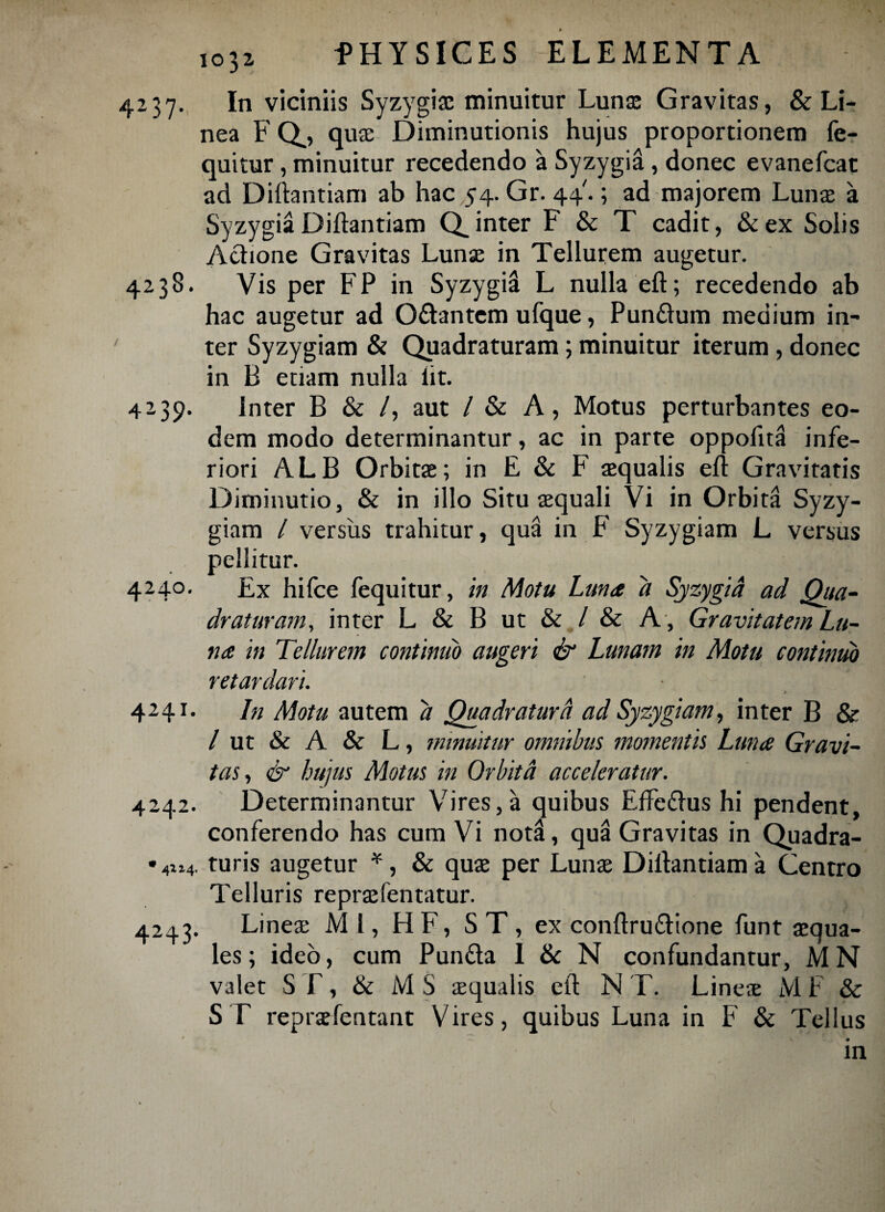 1031 4237. In viciniis Syzygiac minuitur Lunae Gravitas, & Li¬ nea FQ, quae Diminutionis hujus proportionem fe- quitur, minuitur recedendo a Syzygia , donec evanefcat ad Diftantiam ab hac 54. Gr. 44'.; ad majorem Lunae a SyzygiaDiftantiam Q_inter F & T cadit, &ex Solis Actione Gravitas Lunae in Tellurem augetur. 4238. Vis per FP in Syzygii L nulla eft; recedendo ab hac augetur ad O&antem ufque, Pun£tum medium in¬ ter Syzygiam & Quadraturam; minuitur iterum , donec in B enam nulla lit. 4239. Inter B & /, aut / & A, Motus perturbantes eo¬ dem modo determinantur, ac in parte oppofita infe¬ riori ALB Orbitae; in E & F aequalis eft Gravitatis Diminutio, & in illo Situ aequali Vi in Orbita Syzy¬ giam / versus trahitur, qua in F Syzygiam L versus pellitur. 4240. Ex hifce fequitur, in Motu Luna a Syzygia ad Qua¬ draturam, inter L & B ut & / & A , Gravitatem Lu¬ na in Tellurem continuo augeri & Lunam in Motu continuo retardari. ■ 424 r. In Motu autem d Quadratura ad Syzygiam, inter B & / ut & A & L, minuitur omnibus momentis Luna Gravi¬ tas, & hujus Motus in Orbita acceleratur. 4242. Determinantur Vires,a quibus EfFe&us hi pendent, conferendo has cum Vi notH, qua Gravitas in Quadra- •4ii4. turis augetur *, & quae per Lunae Diftantiam a Centro Telluris reprae lentatur. 4243. Lineae MI, H F, ST, ex conftru&ione funt aequa¬ les; ideo, cum Pun£ta 1 & N confundantur, MN valet S T, & M S aequalis eft N T. Lines M F & ST repraefentant Vires, quibus Luna in F & Tellus ' .