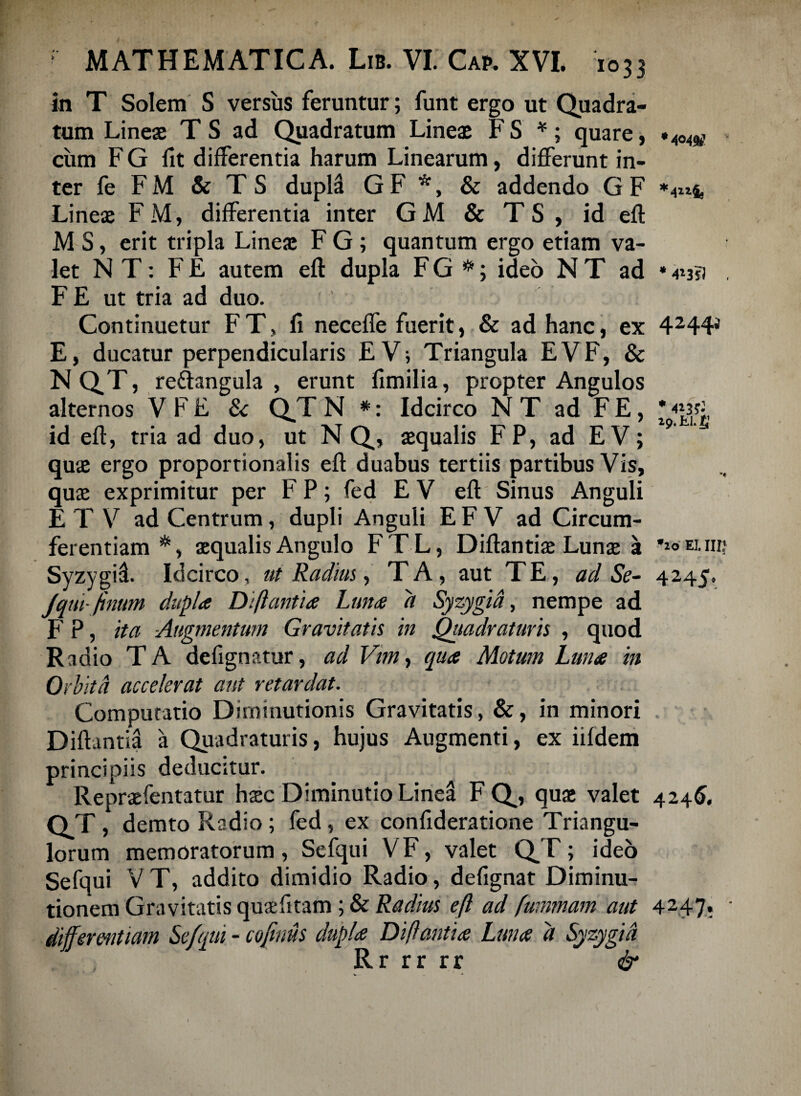in T Solem S versus feruntur; funt ergo ut Quadra¬ tum Lineae T S ad Quadratum Lineae F S *; quare, « cum F G fit differentia harum Linearum, differunt in¬ ter fe F M & T S duplS G F *, & addendo G F *4z*4. Lineae FM, differentia inter GM & TS , id eft M S, erit tripla Lineae F G; quantum ergo etiam va¬ let N T: F E autem eft dupla F G #; ideo N T ad * 413?) . F E ut tria ad duo. Continuetur F T, fi neceffe fuerit, & ad hanc, ex 4244J E, ducatur perpendicularis £V; Triangula EVF, & N QT, re&angula , erunt fimilia, propter Angulos alternos V F E & QT N *: Idcirco N T ad F E, * id eft, tria ad duo, ut N Q, aequalis FP, ad EV; 9 quae ergo proportionalis eft duabus tertiis partibus Vis, quae exprimitur per F P; fed E V eft Sinus Anguli E T V ad Centrum, dupli Anguli E F V ad Circum¬ ferentiam *, aequalis Angulo FTL, Diftantiae Lunae a 'wanif Syzygil Idcirco, ut Radius, TA, aut TE, ad Se- 4245. Jqui-finum dupla Diflantia Luna d Syzygid, nempe ad F P, ita -Augmentum Gravitatis in Quadraturis , quod Radio TA defignatur, ad Vimy qua Motum Luna in 0> dita accelerat aut retardat. Computatio Diminutionis Gravitatis, &, in minori Diftantia a Quadraturis, hujus Augmenti, ex iifdem principiis deducitur. . . Repraefentatur haec Diminutio Linea F Q, quae valet 4245. QT, demto Radio ; fed , ex confideratione Triangu¬ lorum memoratorum, Sefqui VF, valet QT; ideo Sefqui V T, addito dimidio Radio, defignat Diminu- tionem Gravitatis quaefitam; & Radius eft ad fummam aut 4247» ' differentiam Sefqui - cojinus dupla Diftantia Luna d Syzygid Rr rr rr &